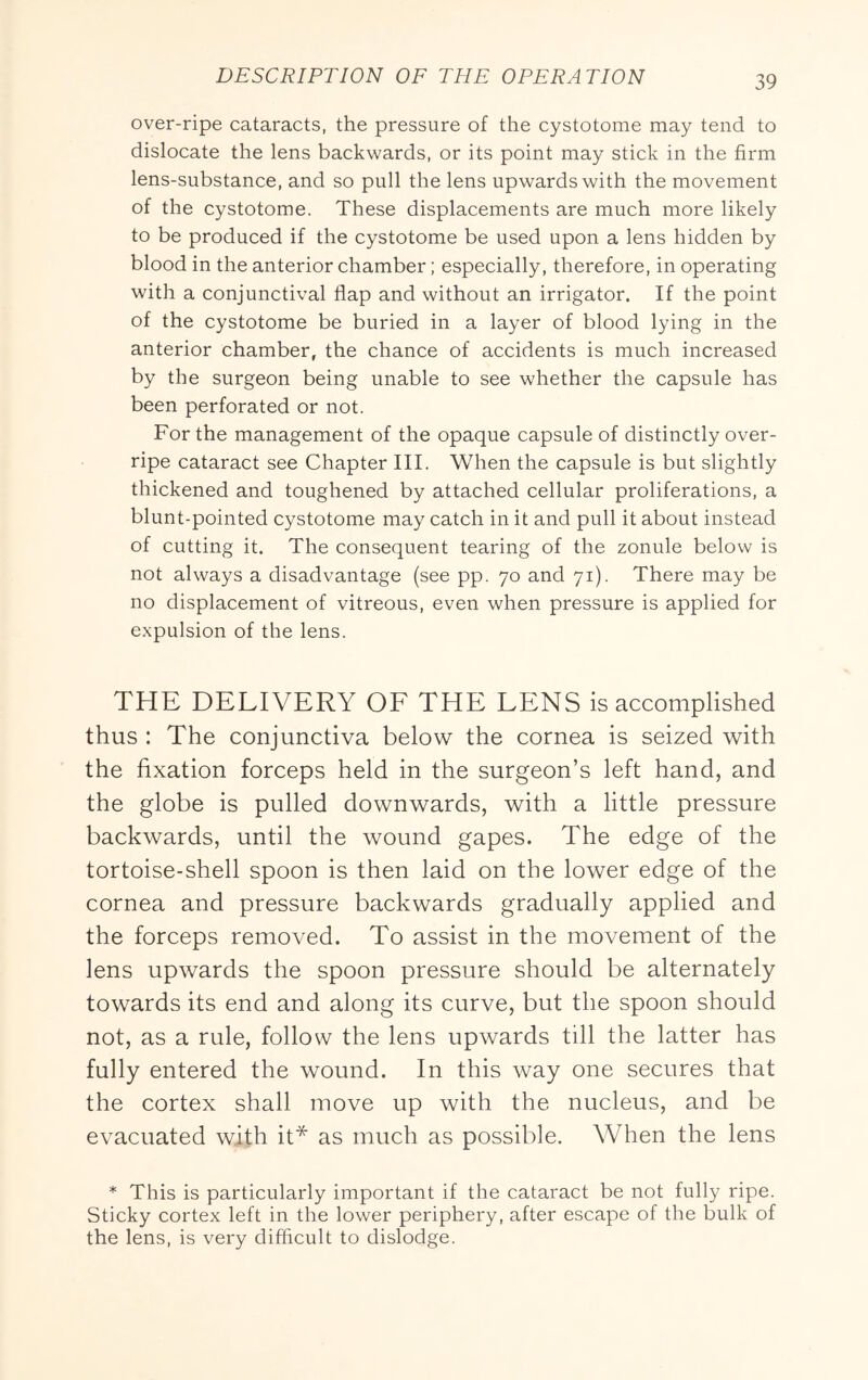 over-ripe cataracts, the pressure of the cystotome may tend to dislocate the lens backwards, or its point may stick in the firm lens-substance, and so pull the lens upwards with the movement of the cystotome. These displacements are much more likely to be produced if the cystotome be used upon a lens hidden by blood in the anterior chamber; especially, therefore, in operating with a conjunctival flap and without an irrigator. If the point of the cystotome be buried in a layer of blood lying in the anterior chamber, the chance of accidents is much increased by the surgeon being unable to see whether the capsule has been perforated or not. For the management of the opaque capsule of distinctly over- ripe cataract see Chapter III. When the capsule is but slightly thickened and toughened by attached cellular proliferations, a blunt-pointed cystotome may catch in it and pull it about instead of cutting it. The consequent tearing of the zonule below is not always a disadvantage (see pp. 70 and 71). There may be no displacement of vitreous, even when pressure is applied for expulsion of the lens. THE DELIVERY OF THE LENS is accomplished thus : The conjunctiva below the cornea is seized with the fixation forceps held in the surgeon’s left hand, and the globe is pulled downwards, with a little pressure backwards, until the wound gapes. The edge of the tortoise-shell spoon is then laid on the lower edge of the cornea and pressure backwards gradually applied and the forceps removed. To assist in the movement of the lens upwards the spoon pressure should be alternately towards its end and along its curve, but the spoon should not, as a rule, follow the lens upwards till the latter has fully entered the wound. In this way one secures that the cortex shall move up with the nucleus, and be evacuated with it* as much as possible. When the lens * This is particularly important if the cataract be not fully ripe. Sticky cortex left in the lower periphery, after escape of the bulk of the lens, is very diflicult to dislodge.