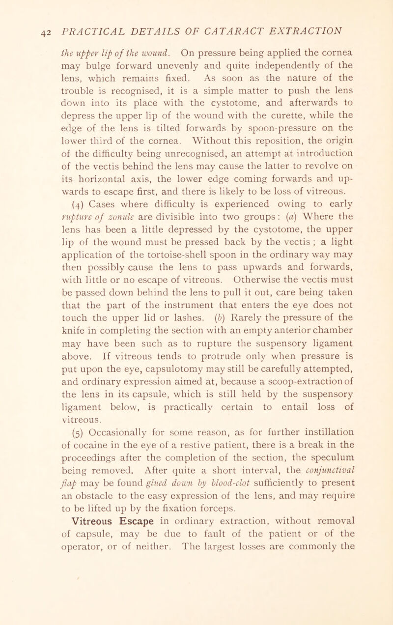 the upper lip of the wound. On pressure being applied the cornea may bulge forward unevenly and quite independently of the lens, which remains fixed. As soon as the nature of the trouble is recognised, it is a simple matter to push the lens down into its place with the cystotome, and afterwards to depress the upper lip of the wound with the curette, while the edge of the lens is tilted forwards by spoon-pressure on the lower third of the cornea. Without this reposition, the origin of the difficulty being unrecognised, an attempt at introduction of the vectis behind the lens may cause the latter to revolve on its horizontal axis, the lower edge coming forwards and up- wards to escape first, and there is likely to be loss of vitreous. (4) Cases where difficulty is experienced owing to early rupture of zonule are divisible into two groups : [a) Where the lens has been a little depressed by the cystotome, the upper lip of the wound must be pressed back by the vectis ; a light application of the tortoise-shell spoon in the ordinary way may then possibly cause the lens to pass upwards and forwards, with little or no escape of vitreous. Otherwise the vectis must be passed down behind the lens to pull it out, care being taken that the part of the instrument that enters the eye does not touch the upper lid or lashes, {b) Rarely the pressure of the knife in completing the section with an empty anterior chamber may have been such as to rupture the suspensory ligament above. If vitreous tends to protrude only when pressure is put upon the eye, capsulotomy may still be carefully attempted, and ordinary expression aimed at, because a scoop-extraction of the lens in its capsule, which is still held by the suspensory ligament below, is practically certain to entail loss of vitreous. (5) Occasionally for some reason, as for further instillation of cocaine in the eye of a restive patient, there is a break in the proceedings after the completion of the section, the speculum being removed. After quite a short interval, the conjunctival flap may be found glued doivn by blood-clot sufiiciently to present an obstacle to the easy expression of the lens, and may require to be lifted up by the fixation forceps. Vitreous Escape in ordinary extraction, without removal of capsule, may be due to fault of the patient or of the operator, or of neither. The largest losses are commonly the