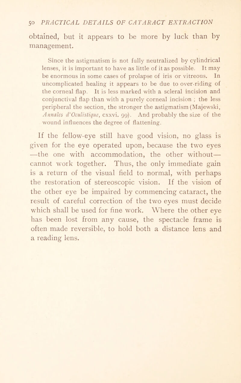 obtained, but it appears to be more by luck than by management. Since the astigmatism is not fully neutralized by cylindrical lenses, it is important to have as little of it as possible. It may be enormous in some cases of prolapse of iris or vitreous. In uncomplicated healing it appears to be due to over-riding of the corneal flap. It is less marked with a scleral incision and conjunctival flap than with a purely corneal incision ; the less peripheral the section, the stronger the astigmatism (Majewski, Annales d'Oculistique, cxxvi. 99). And probably the size of the wound influences the degree of flattening. If the fellow-eye still have good vision, no glass is given for the eye operated upon, because the two eyes —the one with accommodation, the other without— cannot work together. Thus, the only immediate gain is a return of the visual field to normal, with perhaps the restoration of stereoscopic vision. If the vision of the other eye be impaired by commencing cataract, the result of careful correction of the two eyes must decide which shall be used for fine work. Where the other eye has been lost from any cause, the spectacle frame is often made reversible, to hold both a distance lens and a reading lens.