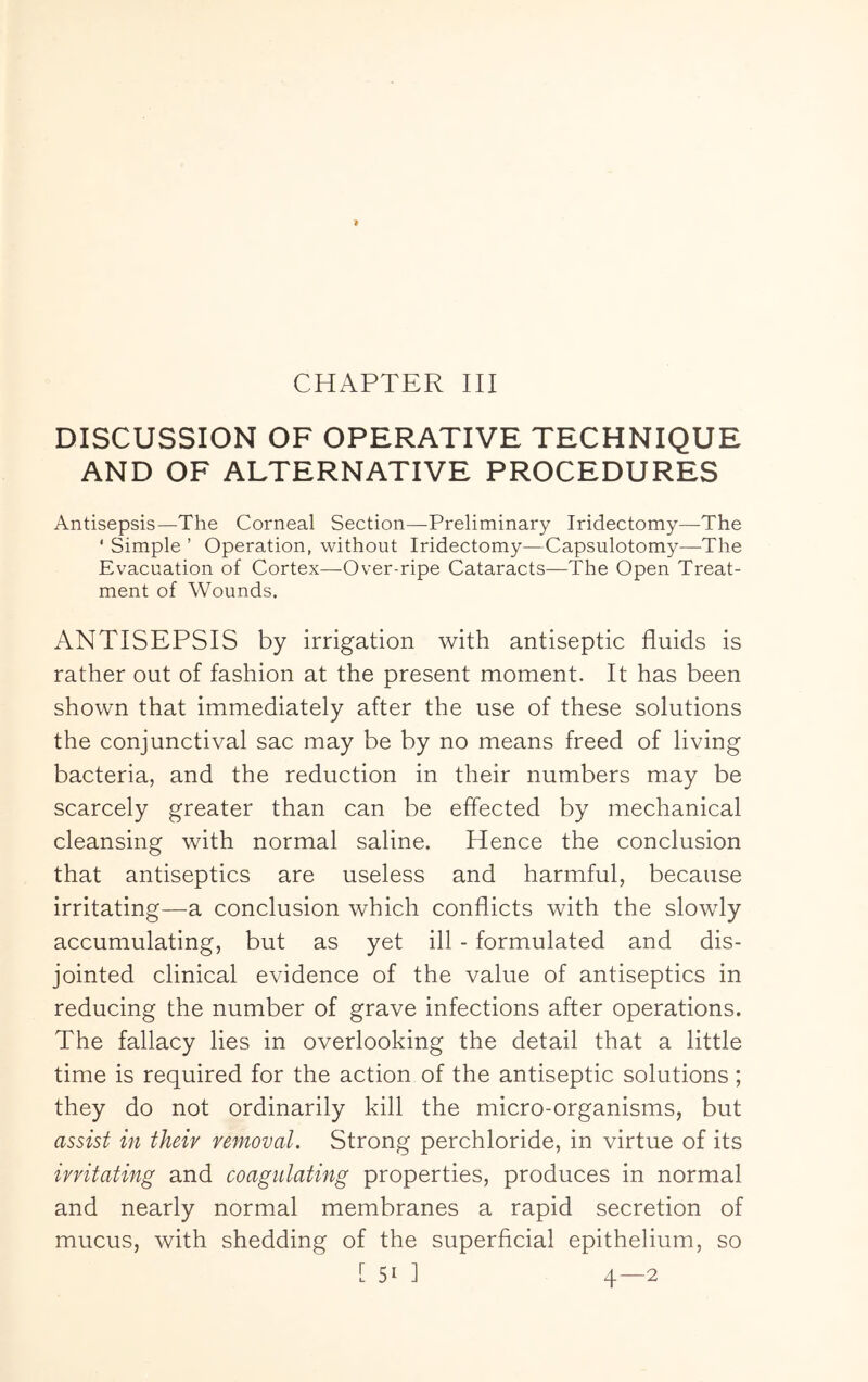 CHAPTER III DISCUSSION OF OPERATIVE TECHNIQUE AND OF ALTERNATIVE PROCEDURES Antisepsis—The Corneal Section—Preliminary Iridectomy—The ‘ Simple ’ Operation, without Iridectomy—Capsulotomy—The Evacuation of Cortex—Over-ripe Cataracts—The Open Treat- ment of Wounds. ANTISEPSIS by irrigation with antiseptic fluids is rather out of fashion at the present moment. It has been shown that immediately after the use of these solutions the conjunctival sac may be by no means freed of living bacteria, and the reduction in their numbers may be scarcely greater than can be effected by mechanical cleansing with normal saline. Hence the conclusion that antiseptics are useless and harmful, because irritating—a conclusion which conflicts with the slowly accumulating, but as yet ill - formulated and dis- jointed clinical evidence of the value of antiseptics in reducing the number of grave infections after operations. The fallacy lies in overlooking the detail that a little time is required for the action of the antiseptic solutions; they do not ordinarily kill the micro-organisms, but assist in their removal. Strong perchloride, in virtue of its irritating and coagulating properties, produces in normal and nearly normal membranes a rapid secretion of mucus, with shedding of the superficial epithelium, so