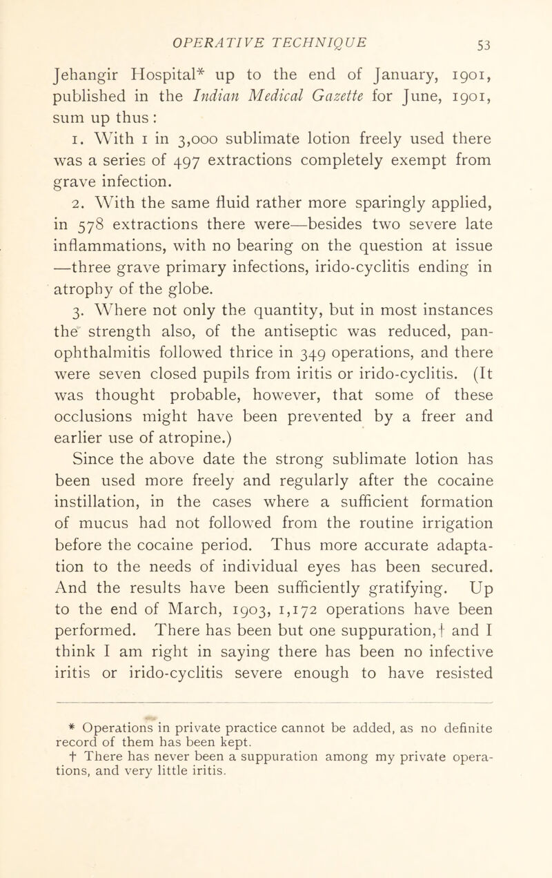 Jehangir Hospital* up to the end of January, 1901, published in the Indian Medical Gazette for June, 1901, sum up thus: 1. With I in 3,000 sublimate lotion freely used there was a series of 497 extractions completely exempt from grave infection. 2. With the same fluid rather more sparingly applied, in 578 extractions there were—besides two severe late inflammations, with no bearing on the question at issue —three grave primary infections, irido-cyclitis ending in atrophy of the globe. 3. Where not only the quantity, but in most instances the strength also, of the antiseptic was reduced, pan- ophthalmitis followed thrice in 349 operations, and there were seven closed pupils from iritis or irido-cyclitis. (It was thought probable, however, that some of these occlusions might have been prevented by a freer and earlier use of atropine.) Since the above date the strong sublimate lotion has been used more freely and regularly after the cocaine instillation, in the cases where a sufficient formation of mucus had not followed from the routine irrigation before the cocaine period. Thus more accurate adapta- tion to the needs of individual eyes has been secured. And the results have been sufficiently gratifying. Up to the end of March, 1903, 1,172 operations have been performed. There has been but one suppuration, j and I think I am right in saying there has been no infective iritis or irido-cyclitis severe enough to have resisted * Operations in private practice cannot be added, as no definite record of them has been kept. t There has never been a suppuration among my private opera- tions, and very little iritis.