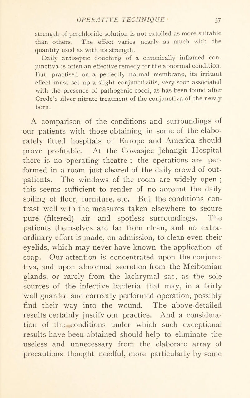 strength of perchloride solution is not extolled as more suitable than others. The effect varies nearly as much with the quantity used as with its strength. Daily antiseptic douching of a chronically inflamed con- junctiva is often an effective remedy for the abnormal condition. But, practised on a perfectly normal membrane, its irritant effect must set up a slight conjunctivitis, very soon associated with the presence of pathogenic cocci, as has been found after Crede’s silver nitrate treatment of the conjunctiva of the newly born. A comparison of the conditions and surroundings of our patients with those obtaining in some of the elabo- rately fitted hospitals of Europe and America should prove profitable. At the Cowasjee Jehangir Hospital there is no operating theatre ; the operations are per- formed in a room just cleared of the daily crowd of out- patients. The windows of the room are widely open ; this seems sufficient to render of no account the daily soiling of floor, furniture, etc. But the conditions con- trast well with the measures taken elsewhere to secure pure (filtered) air and spotless surroundings. The patients themselves are far from clean, and no extra- ordinary effort is made, on admission, to clean even their eyelids, which may never have known the application of soap. Our attention is concentrated upon the conjunc- tiva, and upon abnormal secretion from the Meibomian glands, or rarely from the lachrymal sac, as the sole sources of the infective bacteria that may, in a fairly well guarded and correctly performed operation, possibly find their way into the wound. The above-detailed results certainly justify our practice. And a considera- tion of the. conditions under which such exceptional results have been obtained should help to eliminate the useless and unnecessary from the elaborate array of precautions thought needful, more particularly by some