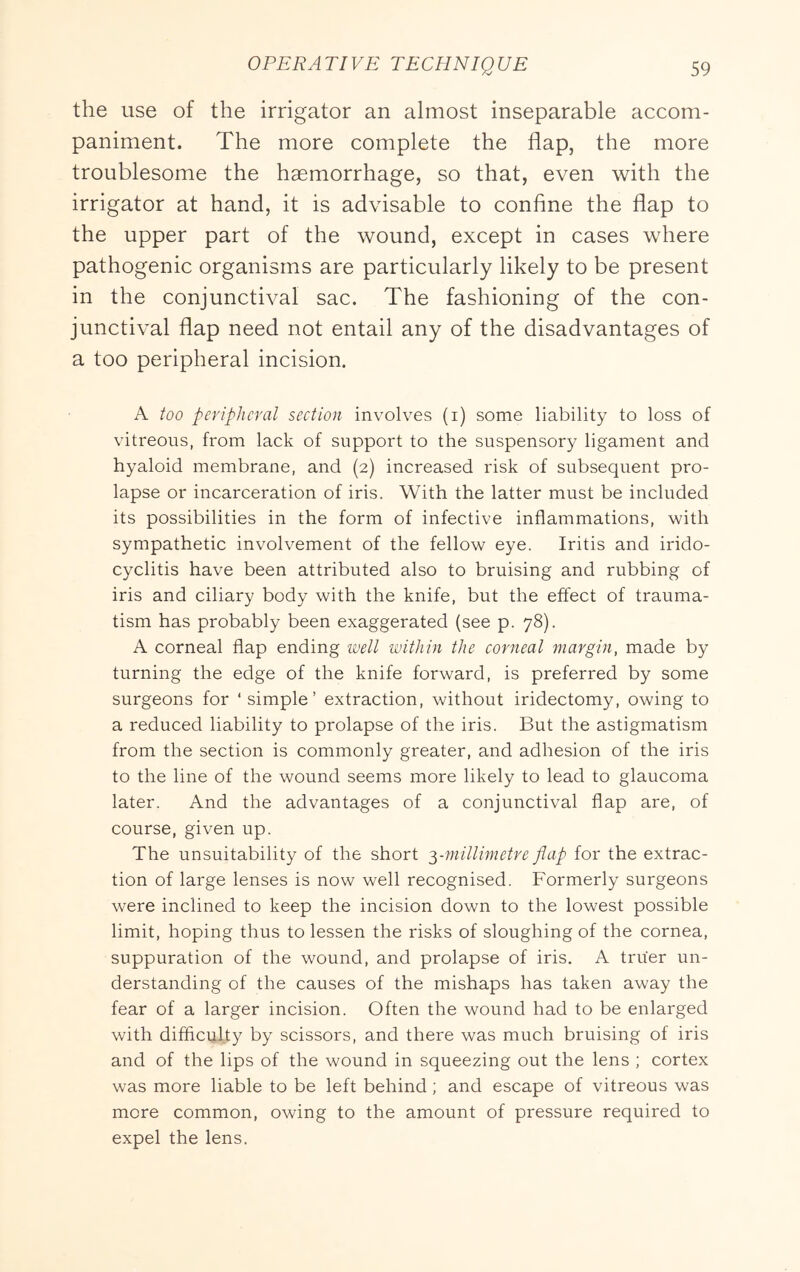 the use of the irrigator an almost inseparable accom- paniment. The more complete the flap, the more troublesome the haemorrhage, so that, even with the irrigator at hand, it is advisable to confine the flap to the upper part of the wound, except in cases where pathogenic organisms are particularly likely to be present in the conjunctival sac. The fashioning of the con- junctival flap need not entail any of the disadvantages of a too peripheral incision. A too peripheral seetion involves (i) some liability to loss of vitreous, from lack of support to the suspensory ligament and hyaloid membrane, and (2) increased risk of subsequent pro- lapse or incarceration of iris. With the latter must be included its possibilities in the form of infective inflammations, with sympathetic involvement of the fellow eye. Iritis and irido- cyclitis have been attributed also to bruising and rubbing of iris and ciliary body with the knife, but the effect of trauma- tism has probably been exaggerated (see p. 78). A corneal flap ending well within the corneal margin, made by turning the edge of the knife forward, is preferred by some surgeons for ‘simple’ extraction, without iridectomy, owing to a reduced liability to prolapse of the iris. But the astigmatism from the section is commonly greater, and adhesion of the iris to the line of the wound seems more likely to lead to glaucoma later. And the advantages of a conjunctival flap are, of course, given up. The unsuitability of the short y^nillimetre flap for the extrac- tion of large lenses is now well recognised. Formerly surgeons were inclined to keep the incision down to the lowest possible limit, hoping thus to lessen the risks of sloughing of the cornea, suppuration of the wound, and prolapse of iris. A truer un- derstanding of the causes of the mishaps has taken away the fear of a larger incision. Often the wound had to be enlarged with difficulty by scissors, and there was much bruising of iris and of the lips of the wound in squeezing out the lens ; cortex was more liable to be left behind; and escape of vitreous was more common, owing to the amount of pressure required to expel the lens.