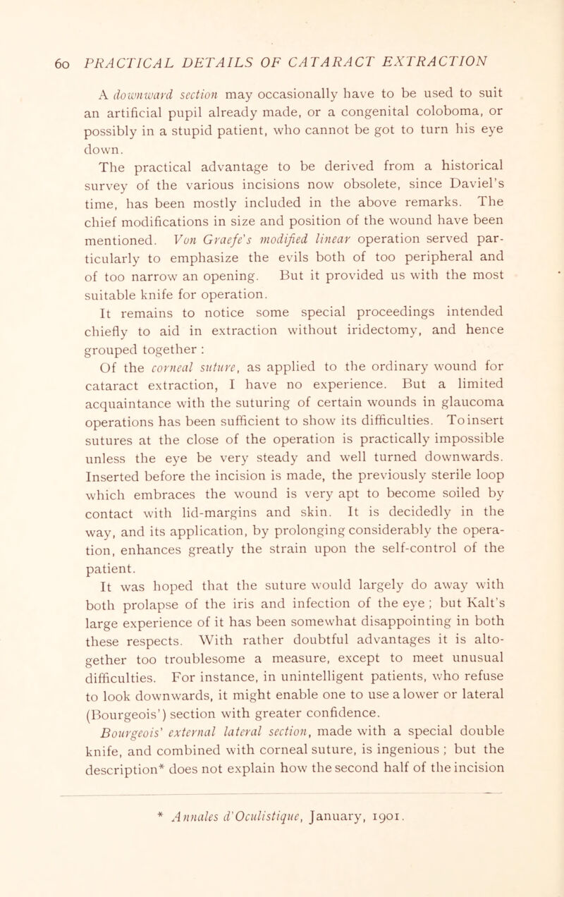 A downivard section may occasionally have to be used to suit an artificial pupil already made, or a congenital coloboma, or possibly in a stupid patient, who cannot be got to turn his eye down. The practical advantage to be derived from a historical survey of the various incisions now obsolete, since Daviel’s time, has been mostly included in the above remarks. The chief modifications in size and position of the wound have been mentioned. Von Graefe's modified linear operation served par- ticularly to emphasize the evils both of too peripheral and of too narrow an opening. But it provided us with the most suitable knife for operation. It remains to notice some special proceedings intended chiefly to aid in extraction without iridectomy, and hence grouped together : Of the corneal suture, as applied to the ordinary wound for cataract extraction, I have no experience. But a limited acquaintance with the suturing of certain wounds in glaucoma operations has been sufficient to show its difficulties. To insert sutures at the close of the operation is practically impossible unless the eye be very steady and well turned downwards. Inserted before the incision is made, the previously sterile loop which embraces the wound is very apt to become soiled by contact with lid-margins and skin. It is decidedly in the way, and its application, by prolonging considerably the opera- tion, enhances greatly the strain upon the self-control of the patient. It was hoped that the suture would largely do away with both prolapse of the iris and infection of the eye ; but Kalt’s large experience of it has been somewhat disappointing in both these respects. With rather doubtful advantages it is alto- gether too troublesome a measure, except to meet unusual difficulties. For instance, in unintelligent patients, who refuse to look downwards, it might enable one to use a lower or lateral (Bourgeois’) section with greater confidence. Bourgeois' external lateral section, made with a special double knife, and combined with corneal suture, is ingenious ; but the description* does not explain how the second half of the incision * Annales d'Oculistique, January, 1901.