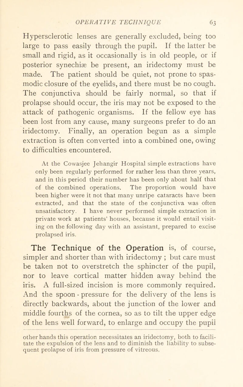 Hypersclerotic lenses are generally excluded, being too large to pass easily through the pupil. If the latter be small and rigid, as it occasionally is in old people, or if posterior synechiae be present, an iridectomy must be made. The patient should be quiet, not prone to spas- modic closure of the eyelids, and there must be no cough. The conjunctiva should be fairly normal, so that if prolapse should occur, the iris may not be exposed to the attack of pathogenic organisms. If the fellow eye has been lost from any cause, many surgeons prefer to do an iridectomy. Finally, an operation begun as a simple extraction is often converted into a combined one, owing to difficulties encountered. At the Cowasjee Jehangir Hospital simple extractions have only been regularly performed for rather less than three years, and in this period their number has been only about half that of the combined operations. The proportion would have been higher were it not that many unripe cataracts have been extracted, and that the state of the conjunctiva was often unsatisfactory. I have never performed simple extraction in private work at patients’ houses, because it would entail visit- ing on the following day with an assistant, prepared to excise prolapsed iris. The Technique of the Operation is, of course, simpler and shorter than with iridectomy ; but care must be taken not to overstretch the sphincter of the pupil, nor to leave cortical matter hidden away behind the iris. A full-sized incision is more commonly required. And the spoon - pressure for the delivery of the lens is directly backwards, about the junction of the lower and middle fourths of the cornea, so as to tilt the upper edge of the lens well forward, to enlarge and occupy the pupil other hands this operation necessitates an iridectomy, both to facili- tate the expulsion of the lens and to diminish the liability to subse- quent prolapse of iris from pressure of vitreous.