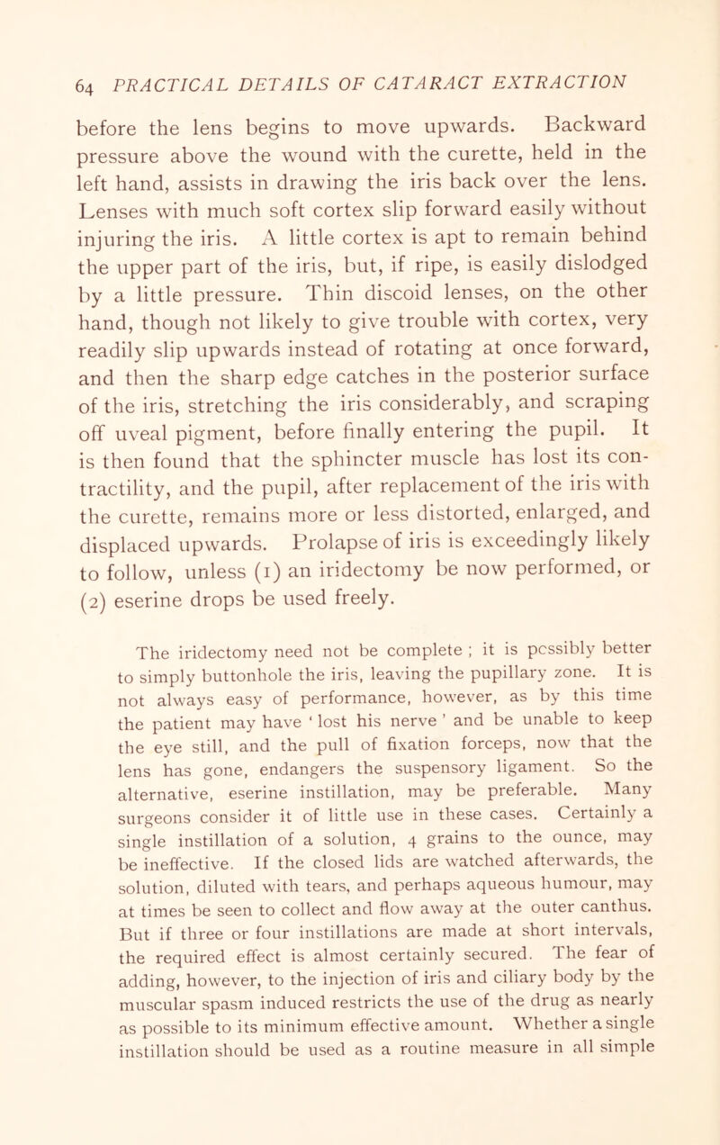 before the lens begins to move upwards. Backward pressure above the wound with the curette, held in the left hand, assists in drawing the iris back over the lens. Lenses with much soft cortex slip forward easily without injuring the iris. A little cortex is apt to remain behind the upper part of the iris, but, if ripe, is easily dislodged by a little pressure. Thin discoid lenses, on the other hand, though not likely to give trouble with cortex, very readily slip upwards instead of rotating at once forward, and then the sharp edge catches in the posterior surface of the iris, stretching the iris considerably, and scraping off uveal pigment, before finally entering the pupil. It is then found that the sphincter muscle has lost its con- tractility, and the pupil, after replacement of the iris with the curette, remains more or less distorted, enlarged, and displaced upwards. Prolapse of iris is exceedingly likely to follow, unless (i) an iridectomy be now performed, or (2) eserine drops be used freely. The iridectomy need not be complete ; it is possibly better to simply buttonhole the iris, leaving the pupillary zone. It is not always easy of performance, however, as by this time the patient may have ‘ lost his nerve ’ and be unable to keep the eye still, and the pull of fixation forceps, now that the lens has gone, endangers the suspensory ligament. So the alternative, eserine instillation, may be preferable. Many surgeons consider it of little use in these cases. Certainly a single instillation of a solution, 4 grains to the ounce, may be ineffective. If the closed lids are watched afterwards, the solution, diluted with tears, and perhaps aqueous humour, may at times be seen to collect and flow away at the outer canthus. But if three or four instillations are made at short intervals, the required effect is almost certainly secured. The fear of adding, however, to the injection of iris and ciliary body by the muscular spasm induced restricts the use of the drug as nearly as possible to its minimum effective amount. Whether a single instillation should be used as a routine measure in all simple