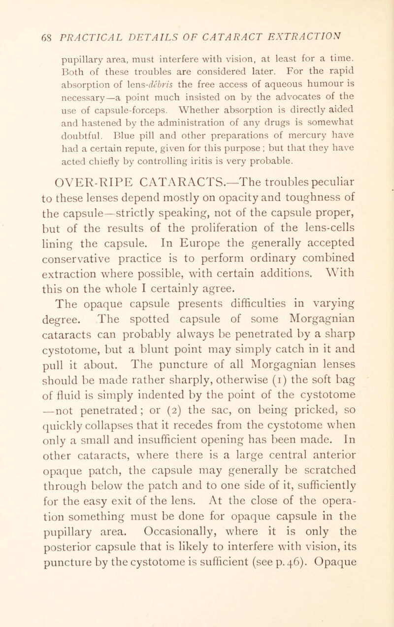 pupillary area, must interfere with vision, at least for a time. Both of these troubles are considered later. For the rapid absorption of Xen^-debris the free access of aqueous humour is necessary—a point much insisted on by the advocates of the use of capsule-forceps. Whether absorption is directly aided and hastened by the administration of any drugs is somewhat doubtful. Blue pill and other preparations of mercury have had a certain repute, given for this purpose; but that they have acted chiefly by controlling iritis is very probable. OVER-RIPE CATARACTS.—The troubles peculiar to these lenses depend mostly on opacity and toughness of the capsule—strictly speaking, not of the capsule proper, but of the results of the proliferation of the lens-cells lining the capsule. In Europe the generally accepted conservative practice is to perform ordinary combined extraction where possible, with certain additions. With this on the whole I certainly agree. The opaque capsule presents difficulties in varying degree. The spotted capsule of some Morgagnian cataracts can probably always be penetrated by a sharp cystotome, but a blunt point may simply catch in it and pull it about. The puncture of all Morgagnian lenses should be made rather sharply, otherwise (i) the soft bag of fluid is simply indented by the point of the cystotome —not penetrated; or (2) the sac, on being pricked, so quickly collapses that it recedes from the cystotome when only a small and insufficient opening has been made. In other cataracts, where there is a large central anterior opaque patch, the capsule may generally be scratched through below the patch and to one side of it, sufficiently for the easy exit of the lens. At the close of the opera- tion something must be done for opaque capsule in the pupillary area. Occasionally, where it is only the posterior capsule that is likely to interfere with vision, its puncture by the cystotome is sufficient (see p. 46). Opaque