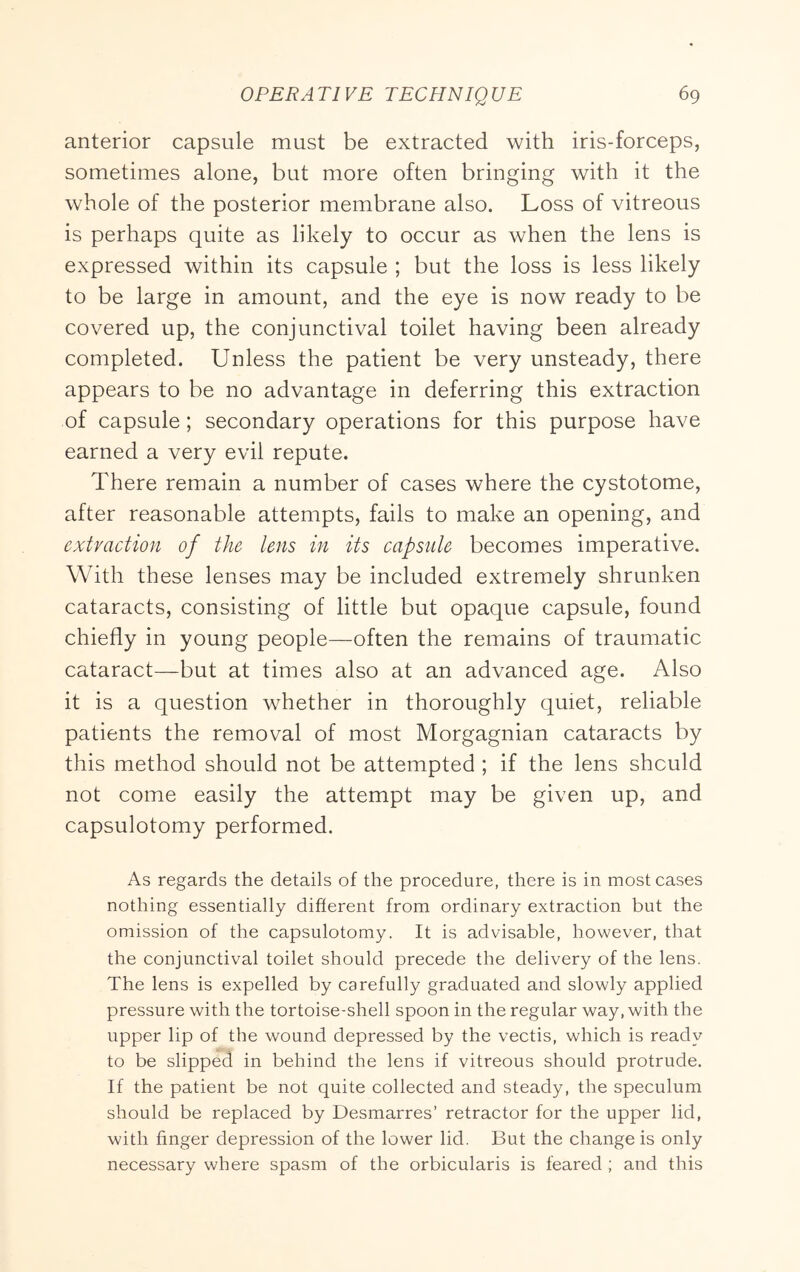 anterior capsule must be extracted with iris-forceps, sometimes alone, but more often bringing with it the whole of the posterior membrane also. Loss of vitreous is perhaps quite as likely to occur as when the lens is expressed within its capsule ; but the loss is less likely to be large in amount, and the eye is now ready to be covered up, the conjunctival toilet having been already completed. Unless the patient be very unsteady, there appears to be no advantage in deferring this extraction of capsule; secondary operations for this purpose have earned a very evil repute. There remain a number of cases where the cystotome, after reasonable attempts, fails to make an opening, and extraction of the lens in its capsule becomes imperative. With these lenses may be included extremely shrunken cataracts, consisting of little but opaque capsule, found chiefly in young people—often the remains of traumatic cataract—but at times also at an advanced age. Also it is a question whether in thoroughly quiet, reliable patients the removal of most Morgagnian cataracts by this method should not be attempted ; if the lens should not come easily the attempt may be given up, and capsulotomy performed. As regards the details of the procedure, there is in most cases nothing essentially different from ordinary extraction but the omission of the capsulotomy. It is advisable, however, that the conjunctival toilet should precede the delivery of the lens. The lens is expelled by carefully graduated and slowly applied pressure with the tortoise-shell spoon in the regular way, with the upper lip of the wound depressed by the vectis, which is ready to be slipped in behind the lens if vitreous should protrude. If the patient be not quite collected and steady, the speculum should be replaced by Desmarres’ retractor for the upper lid, with finger depression of the lower lid. But the change is only necessary where spasm of the orbicularis is feared ; and this