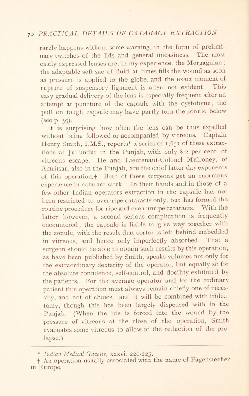 rarely happens without some warning, in the form of prelimi- nary twitches of the lids and general uneasiness. The most easily expressed lenses are, in my experience, the Morgagnian ; the adaptable soft sac of fluid at times fills the wound as soon as pressure is applied to the globe, and the exact moment of rupture of suspensory ligament is often not evident. This easy gradual delivery of the lens is especially frequent after an attempt at puncture of the capsule with the cystotome; the pull on tough capsule may have partly torn the zonule below (see p. 39). It is surprising how often the lens can be thus expelled without being followed or accompanied by vitreous. Captain Henry Smith, I.M.S,, reports* a series of 1,651 of these extrac- tions at Jullundur in the Punjab, with only 8‘2 per cent, of vitreous escape. He and Lieutenant-Colonel Mulroney, of Amritsar, also in the Punjab, are the chief latter-day exponents of this operation.f Both of these surgeons get an enormous experience in cataract work. In their hands and in those of a few other Indian operators extraction in the capsule has not been restricted to over-ripe cataracts only, but has formed the routine procedure for ripe and even unripe cataracts. With the latter, however, a second serious complication is frequently encountered ; the capsule is liable to give way together with the zonule, with the result that cortex is left behind embedded in vitreous, and hence only imperfectly absorbed. That a surgeon should be able to obtain such results by this operation, as have been published by Smith, speaks volumes not only for the extraordinary dexterity of the operator, but ecpially so for the absolute confidence, self-control, and docility exhibited by the patients. For the average operator and for the ordinary patient this operation must always remain chiefly one of neces- sity, and not of choice ; and it will be combined with iridec- tomy, though this has been largely dispensed with in the Punjab. (When the iris is forced into the wound by the pressure of vitreous at the close of the operation. Smith evacuates some vitreous to allow of the reduction of the pro- lapse.) * Indian Medical Gazette, xxxvi. 220-225. f An operation usually associated with the name of Pagenstecher in Europe.