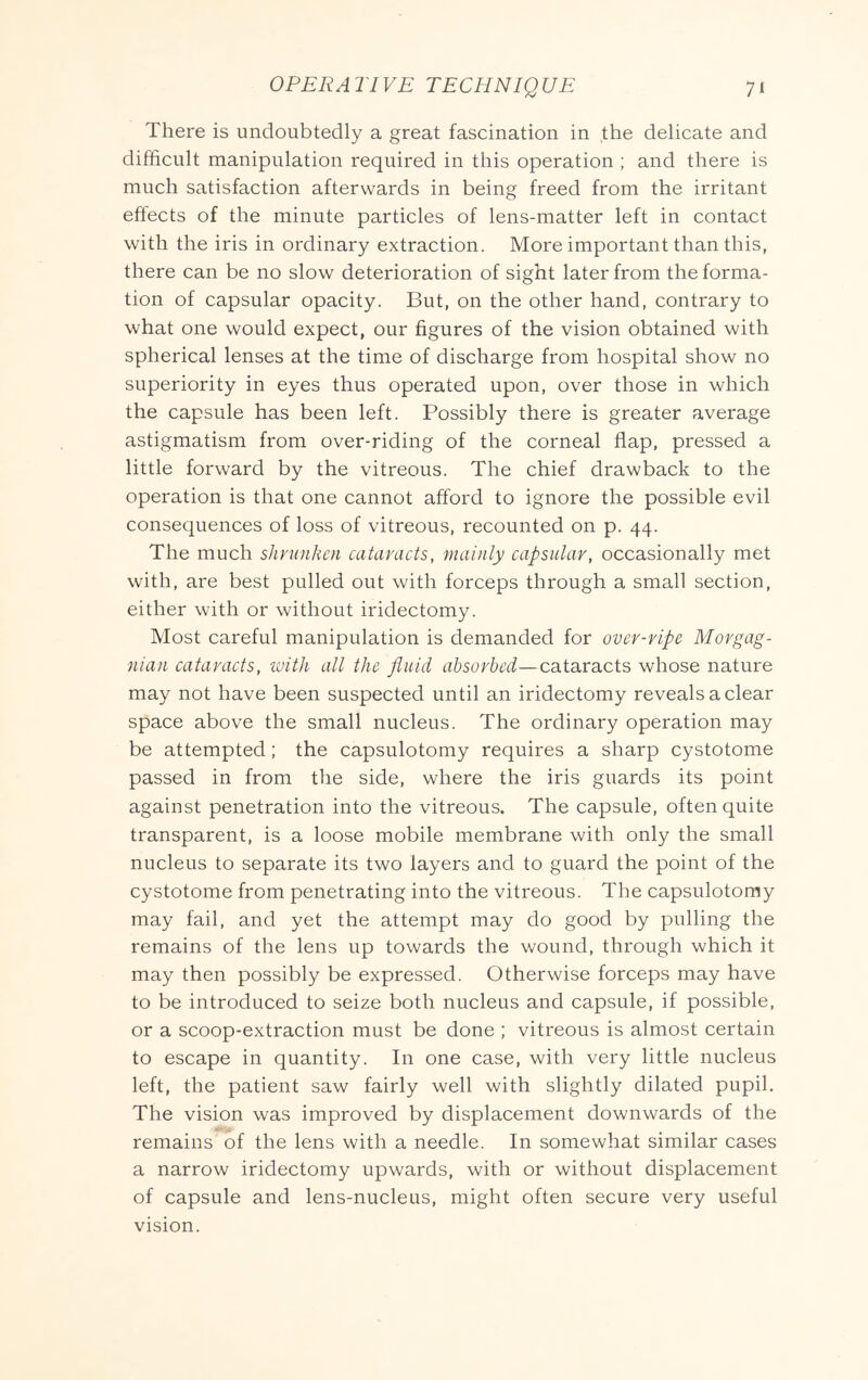 There is undoubtedly a great fascination in the delicate and difficult manipulation required in this operation ; and there is much satisfaction afterwards in being freed from the irritant effects of the minute particles of lens-matter left in contact with the iris in ordinary extraction. More important than this, there can be no slow deterioration of sight later from the forma- tion of capsular opacity. But, on the other hand, contrary to what one would expect, our figures of the vision obtained with spherical lenses at the time of discharge from hospital show no superiority in eyes thus operated upon, over those in which the capsule has been left. Possibly there is greater average astigmatism from over-riding of the corneal flap, pressed a little forward by the vitreous. The chief drawback to the operation is that one cannot afford to ignore the possible evil consequences of loss of vitreous, recounted on p. 44. The much shrunken cataracts, mainly capsular, occasionally met with, are best pulled out with forceps through a small section, either with or without iridectomy. Most careful manipulation is demanded for over-ripe Morgag- nian cataracts, with all the fluid absorbed—cataracts whose nature may not have been suspected until an iridectomy reveals a clear space above the small nucleus. The ordinary operation may be attempted; the capsulotomy requires a sharp cystotome passed in from the side, where the iris guards its point against penetration into the vitreous. The capsule, often quite transparent, is a loose mobile membrane with only the small nucleus to separate its two layers and to guard the point of the cystotome from penetrating into the vitreous. The capsulotomy may fail, and yet the attempt may do good by pulling the remains of the lens up towards the wound, through which it may then possibly be expressed. Otherwise forceps may have to be introduced to seize both nucleus and capsule, if possible, or a scoop-extraction must be done ; vitreous is almost certain to escape in quantity. In one case, with very little nucleus left, the patient saw fairly well with slightly dilated pupil. The vision was improved by displacement downwards of the remains of the lens with a needle. In somewhat similar cases a narrow iridectomy upwards, with or without displacement of capsule and lens-nucleus, might often secure very useful vision.