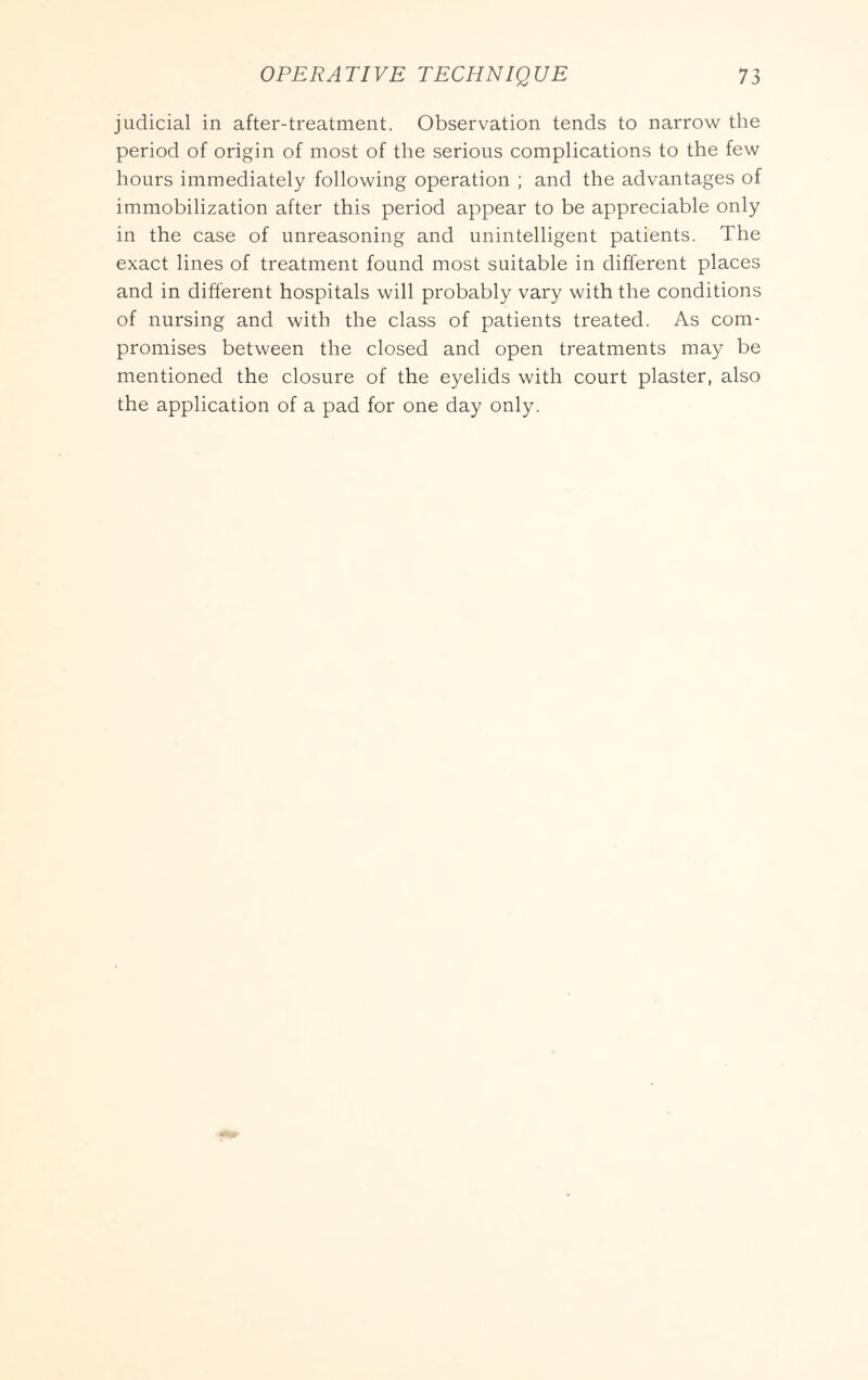 judicial in after-treatment. Observation tends to narrow the period of origin of most of the serious complications to the few hours immediately following operation ; and the advantages of immobilization after this period appear to be appreciable only in the case of unreasoning and unintelligent patients. The exact lines of treatment found most suitable in different places and in different hospitals will probably vary with the conditions of nursing and with the class of patients treated. As com- promises between the closed and open treatments may be mentioned the closure of the eyelids with court plaster, also the application of a pad for one day only.