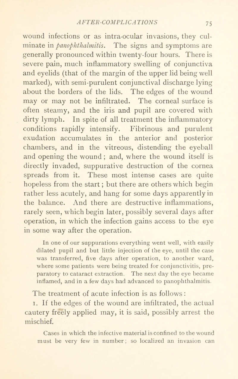 AFTER-COMPLICA TIONS wound infections or as intra-ocular invasions, they cul- minate in panophthalmitis. The signs and symptoms are generally pronounced within twenty-four hours. There is severe pain, much inflammatory swelling of conjunctiva and eyelids (that of the margin of the upper lid being well marked), with semi-purulent conjunctival discharge lying about the borders of the lids. The edges of the wound may or may not be infiltrated. The corneal surface is often steamy, and the iris and pupil are covered with dirty lymph. In spite of all treatment the inflammatory conditions rapidly intensify. Fibrinous and purulent exudation accumulates in the anterior and posterior chambers, and in the vitreous, distending the eyeball and opening the wound ; and, where the wound itself is directly invaded, suppurative destruction of the cornea spreads from it. These most intense cases are quite hopeless from the start; but there are others which begin rather less acutely, and hang for some days apparently in the balance. And there are destructive inflammations, rarely seen, which begin later, possibly several days after operation, in which the infection gains access to the eye in some way after the operation. In one of our suppurations everything went well, with easily dilated pupil and but little injection of the eye, until the case was transferred, five days after operation, to another ward, where some patients were being treated for conjunctivitis, pre- paratory to cataract extraction. The next day the eye became inflamed, and in a few days had advanced to panophthalmitis. The treatment of acute infection is as follows: I. If the edges of the wound are infiltrated, the actual cautery freely applied may, it is said, possibly arrest the mischief. Cases in which the infective material is confined to the wound must be very few in number; so localized an invasion can