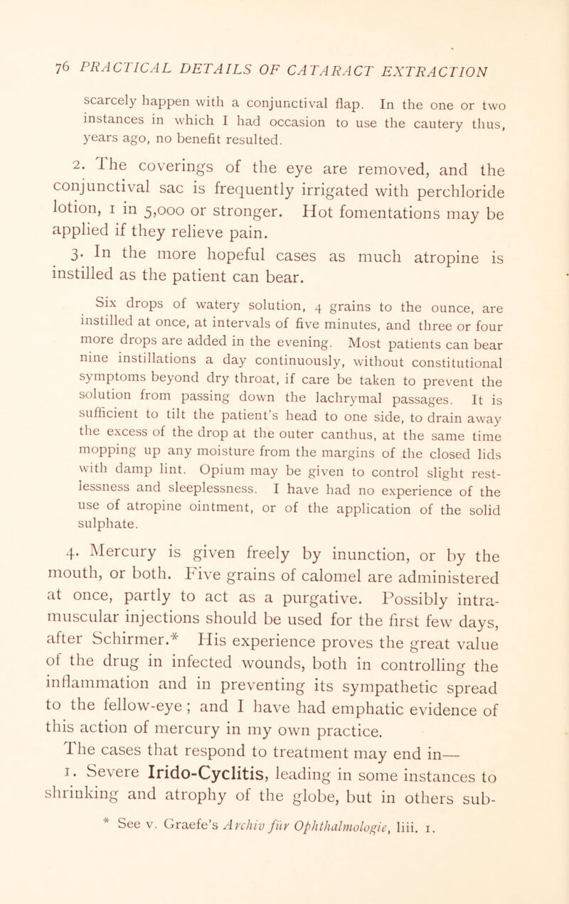 scarcely happen with a conjunctival flap. In the one or two instances in which I had occasion to use the cautery thus, years ago, no benefit resulted. 2. The coverings of the eye are removed, and the conjunctival sac is frequently irrigated with perchloride lotion, I in 5,000 or stronger. Hot fomentations may be applied if they relieve pain. 3. In the more hopeful cases as much atropine is instilled as the patient can bear. Six drops of watery solution, 4 grains to the ounce, are instilled at once, at intervals of five minutes, and three or four more drops are added in the evening. Most patients can bear nine instillations a day continuously, without constitutional symptoms beyond dry throat, if care be taken to prevent the solution from passing down the lachrymal passages. It is sufficient to tilt the patient s head to one side, to drain away the excess of the drop at the outer canthus, at the same time mopping up any moisture from the margins of the closed lids with damp lint. Opium may be given to control slight rest- lessness and sleeplessness. I have had no experience of the use of atropine ointment, or of the application of the solid sulphate. 4. Mercury is given freely by inunction, or by the mouth, or both. Five grains of calomel are administered at once, partly to act as a purgativ^e. Possibly intra- muscular injections should be used for the first few days, after Schirmer.* His experience proves the great value of the drug in infected wounds, both in controlling the inflammation and in preventing its sympathetic spread to the fellow-eye ; and I have had emphatic evidence of this action of mercury in my own practice. The cases that respond to treatment may end in— J. Severe Irido-Cyclitis, leading in some instances to shrinking and atrophy of the globe, but in others sub- * See V. Graefe’s Avchiv filv Ophiluilmologic, liii. i.