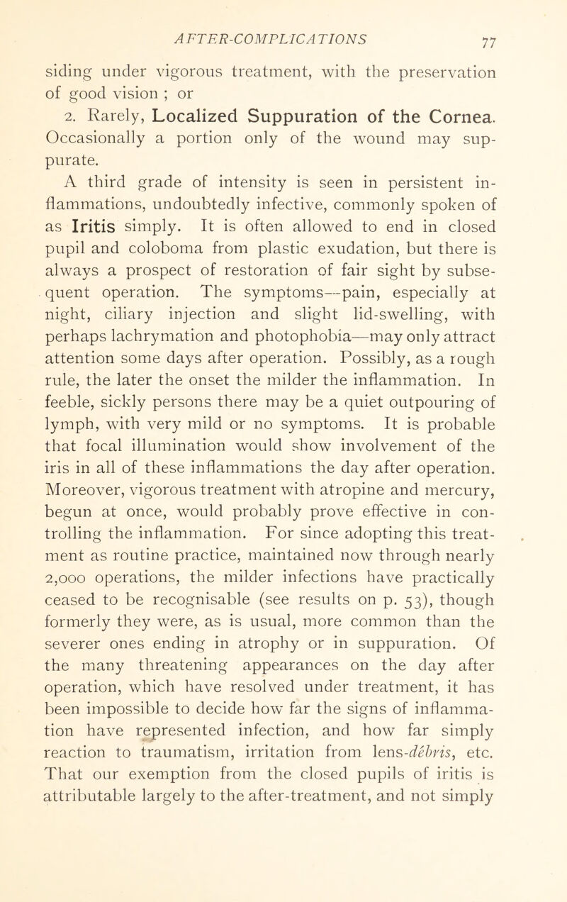 siding under vigorous treatment, with the preservation of good vision ; or 2. Rarely, Localized Suppuration of the Cornea. Occasionally a portion only of the wound may sup- purate. A third grade of intensity is seen in persistent in- flammations, undoubtedly infective, commonly spoken of as Iritis simply. It is often allowed to end in closed pupil and coloboma from plastic exudation, but there is always a prospect of restoration of fair sight by subse- quent operation. The symptoms—pain, especially at night, ciliary injection and slight lid-swelling, with perhaps lachrymation and photophobia—may only attract attention some days after operation. Possibly, as a rough rule, the later the onset the milder the inflammation. In feeble, sickly persons there may be a quiet outpouring of lymph, with very mild or no symptoms. It is probable that focal illumination would show involvement of the iris in all of these inflammations the day after operation. Moreover, vigorous treatment with atropine and mercury, begun at once, would probably prove effective in con- trolling the inflammation. For since adopting this treat- ment as routine practice, maintained now through nearly 2,000 operations, the milder infections have practically ceased to be recognisable (see results on p. 53), though formerly they were, as is usual, more common than the severer ones ending in atrophy or in suppuration. Of the many threatening appearances on the day after operation, which have resolved under treatment, it has been impossible to decide how far the signs of inflamma- tion have represented infection, and how far simply reaction to traumatism, irritation from \er\'^-dehns, etc. That our exemption from the closed pupils of iritis is attributable largely to the after-treatment, and not simply
