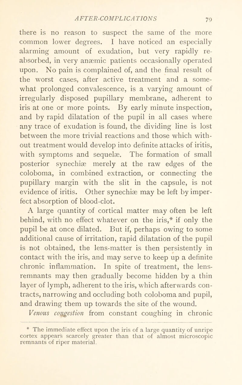 there is no reason to suspect the same of the more common lower degrees. I have noticed an especially alarming amount of exudation, but very rapidly re- absorbed, in very anaemic patients occasionally operated upon. No pain is complained of, and the final result of the worst cases, after active treatment and a some- what prolonged convalescence, is a varying amount of irregularly disposed pupillary membrane, adherent to iris at one or more points. By early minute inspection, and by rapid dilatation of the pupil in all cases where any trace of exudation is found, the dividing line is lost between the more trivial reactions and those which with- out treatment would develop into definite attacks of iritis, with symptoms and sequelae. The formation of small posterior synechiae merely at the raw edges of the coloboma, in combined extraction, or connecting the pupillary margin with the slit in the capsule, is not evidence of iritis. Other synechiae may be left by imper- fect absorption of blood-clot. A large quantity of cortical matter may often be left behind, with no effect whatever on the iris,* if only the pupil be at once dilated. But if, perhaps owing to some additional cause of irritation, rapid dilatation of the pupil is not obtained, the lens-matter is then persistently in contact with the iris, and may serve to keep up a definite chronic inflammation. In spite of treatment, the lens- remnants may then gradually become hidden by a thin layer of lymph, adherent to the iris, which afterwards con- tracts, narrowing and occluding both coloboma and pupil, and drawing them up towards the site of the wound. Venous congestion from constant coughing in chronic * The immediate effect upon the iris of a large quantity of unripe cortex appears scarcely greater than that of almost microscopic remnants of riper material.