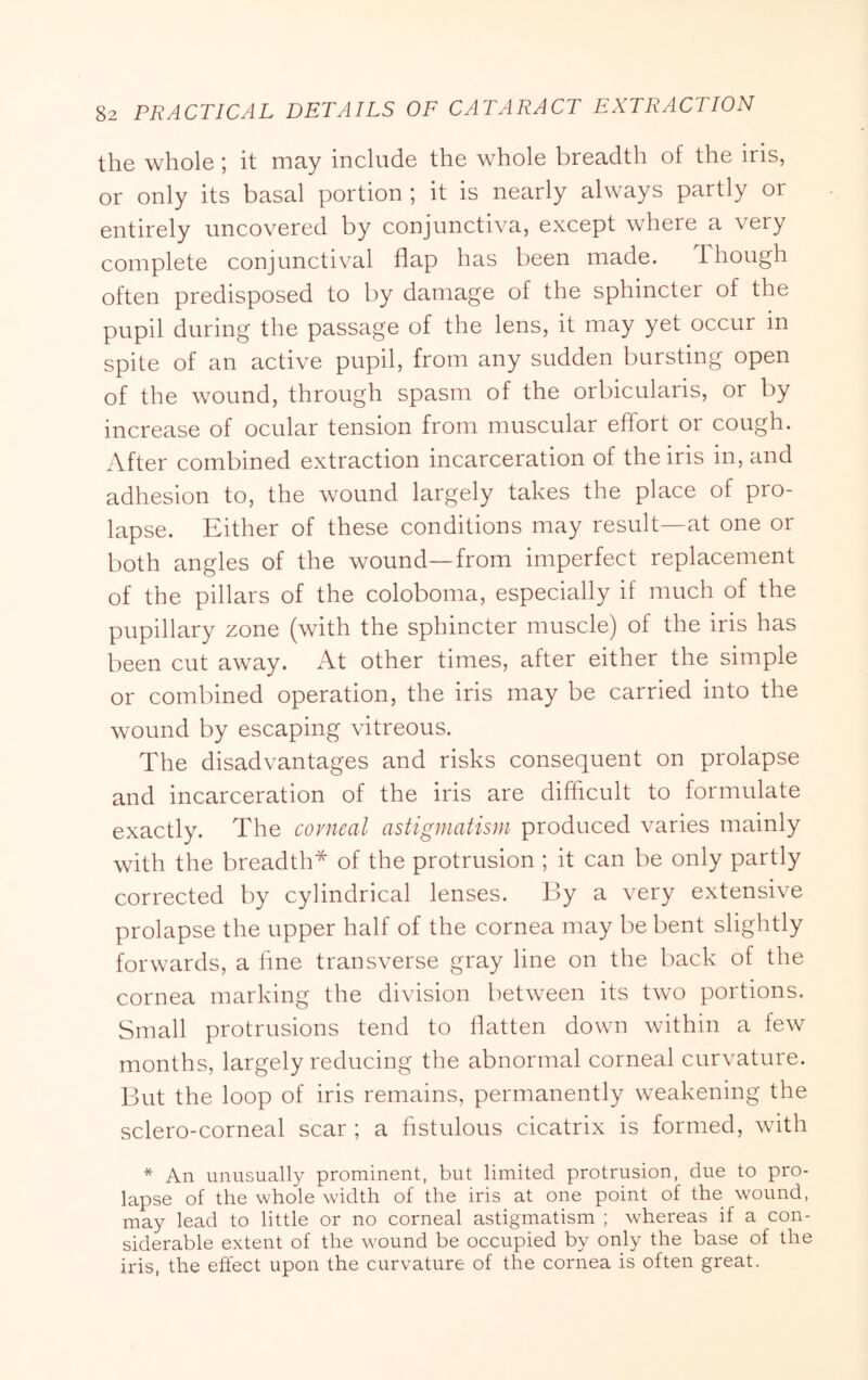the whole; it may include the whole breadth of the iris, or only its basal portion ; it is nearly always partly or entirely uncovered by conjunctiva, except where a very complete conjunctival flap has been made. Though often predisposed to by damage of the sphincter of the pupil during the passage of the lens, it may yet occur in spite of an active pupil, from any sudden bursting open of the wound, through spasm of the orbicularis, or by increase of ocular tension from muscular effort or cough. After combined extraction incarceration of the iris in, and adhesion to, the wound largely takes the place of pro- lapse. Either of these conditions may result—at one or both angles of the wound—from imperfect replacement of the pillars of the coloboma, especially if much of the pupillary zone (with the sphincter muscle) of the iris has been cut away. At other times, after either the simple or combined operation, the iris may be carried into the wound by escaping vitreous. The disadvantages and risks consequent on prolapse and incarceration of the iris are diflicult to formulate exactly. The covneal astigmatism produced varies mainly with the breadth* of the protrusion ; it can be only partly corrected by cylindrical lenses. By a very extensive prolapse the upper half of the cornea may be bent slightly forwards, a fine transverse gray line on the back of the cornea marking the division between its two portions. Small protrusions tend to flatten down within a few months, largely reducing the abnormal corneal curvature. But the loop of iris remains, permanently weakening the sclero-corneal scar ; a fistulous cicatrix is formed, with * An unusually prominent, but limited protrusion, due to pro- lapse of the whole width of the iris at one point of the wound, may lead to little or no corneal astigmatism ; whereas if a con- siderable extent of the wound be occupied by only the base of the iris, the effect upon the curvature of the cornea is often great.