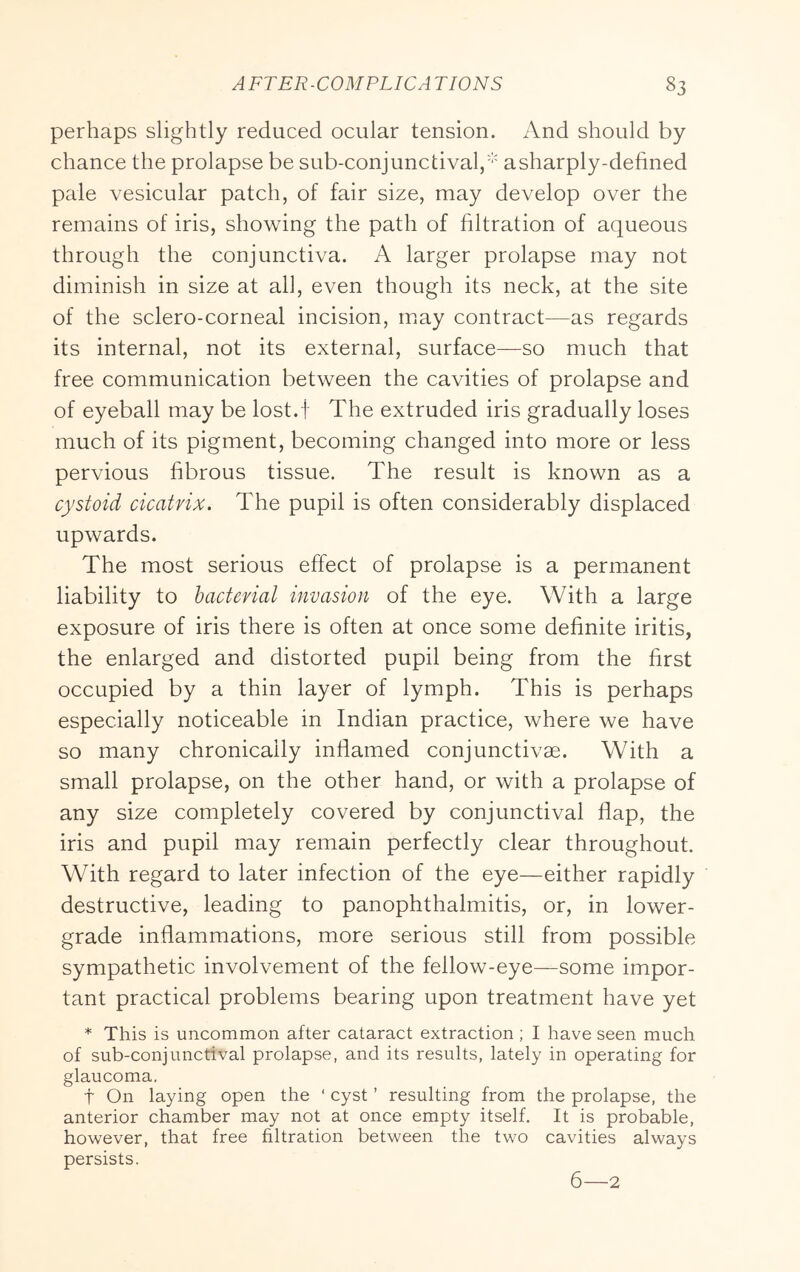 perhaps slightly reduced ocular tension. And should by chance the prolapse be sub-conjunctival,' asharply-defined pale vesicular patch, of fair size, may develop over the remains of iris, showing the path of filtration of aqueous through the conjunctiva. A larger prolapse may not diminish in size at all, even though its neck, at the site of the sclero-corneal incision, may contract—as regards its internal, not its external, surface—so much that free communication between the cavities of prolapse and of eyeball may be lost.f The extruded iris gradually loses much of its pigment, becoming changed into more or less pervious fibrous tissue. The result is known as a cystoid cicatrix. The pupil is often considerably displaced upwards. The most serious effect of prolapse is a permanent liability to bacterial invasion of the eye. With a large exposure of iris there is often at once some definite iritis, the enlarged and distorted pupil being from the first occupied by a thin layer of lymph. This is perhaps especially noticeable in Indian practice, where we have so many chronically inflamed conjunctivae. With a small prolapse, on the other hand, or with a prolapse of any size completely covered by conjunctival flap, the iris and pupil may remain perfectly clear throughout. With regard to later infection of the eye—either rapidly destructive, leading to panophthalmitis, or, in lower- grade inflammations, more serious still from possible sympathetic involvement of the fellow-eye—some impor- tant practical problems bearing upon treatment have yet * This is uncommon after cataract extraction; I have seen much of sub-conjunctival prolapse, and its results, lately in operating for glaucoma. t On laying open the ‘ cyst ’ resulting from the prolapse, the anterior chamber may not at once empty itself. It is probable, however, that free filtration between the two cavities always persists.