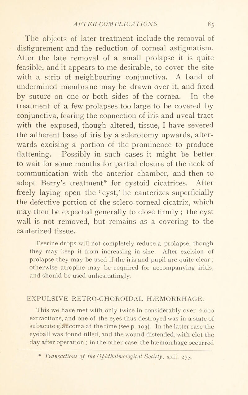 The objects of later treatment include the removal of disfigurement and the reduction of corneal astigmatism. After the late removal of a small prolapse it is quite feasible, and it appears to me desirable, to cover the site with a strip of neighbouring conjunctiva. A band of undermined membrane may be drawn over it, and fixed by suture on one or both sides of the cornea. In the treatment of a few prolapses too large to be covered by conjunctiva, fearing the connection of iris and uveal tract with the exposed, though altered, tissue, I have severed the adherent base of iris by a sclerotomy upwards, after- wards excising a portion of the prominence to produce flattening. Possibly in such cases it might be better to wait for some months for partial closure of the neck of communication with the anterior chamber, and then to adopt Berry’s treatment* for cystoid cicatrices. After freely laying open the ‘ cyst,’ he cauterizes superficially the defective portion of the sclero-corneal cicatrix, which may then be expected generally to close firmly ; the cyst wall is not removed, but remains as a covering to the cauterized tissue. Eserine drops will not completely reduce a prolapse, though they may keep it from increasing in size, After excision of prolapse they may be used if the iris and pupil are quite clear ; otherwise atropine may be required for accompanying iritis, and should be used unhesitatingly. EXPULSIVE RETRO-CHOROIDAL HEMORRHAGE. This we have met with only twice in considerably over 2,000 extractions, and one of the eyes thus destroyed was in a state of subacute glaucoma at the time (see p. 103). In the latter case the eyeball was found filled, and the wound distended, with clot the day after operation ; in the other case, the haemorrhage occurred * Transactions of the Ophthalmological Society, xxii. 273.