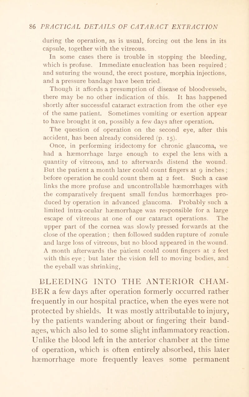 during the operation, as is usual, forcing out the lens in its capsule, together with the vitreous. In some cases there is trouble in stopping the bleeding, which is profuse. Immediate enucleation has been required ; and suturing the wound, the erect posture, morphia injections, and a pressure bandage have been tried. Though it affords a presumption of disease of bloodvessels, there may be no other indication of this. It has happened shortly after successful cataract extraction from the other eye of the same patient. Sometimes vomiting or exertion appear to have brought it on, possibly a few days after operation. The question of operation on the second eye, after this accident, has been already considered (p. 15). Once, in performing iridectomy for chronic glaucoma, we had a haemorrhage large enough to expel the lens with a quantity of vitreous, and to afterwards distend the wound. But the patient a month later could count fingers at 9 inches ; before operation he could count them at 2 feet. Such a case links the more profuse and uncontrollable haemorrhages with the comparatively frequent small fundus haemorrhages pro- duced by operation in advanced glaucoma. Probably such a limited intra-ocular haemorrhage was responsible for a large escape of vitreous at one of our cataract operations. The upper part of the cornea was slowly pressed forwards at the close of the operation ; then followed sudden rupture of zonule and large loss of vitreous, but no blood appeared in the wound. A month afterwards the patient could count fingers at 2 feet with this eye ; but later the vision fell to moving bodies, and the eyeball was shrinking, BLEEDING INTO THE ANTERIOR CHAM- BER a few days after operation formerly occurred rather frequently in our hospital practice, when the eyes were not protected by shields. It was mostly attributable to injury, by the patients wandering about or fingering their band- ages, which also led to some slight inflammatory reaction. Unlike the blood left in the anterior chamber at the time of operation, which is often entirely absorbed, this later haemorrhage more frequently leaves some permanent