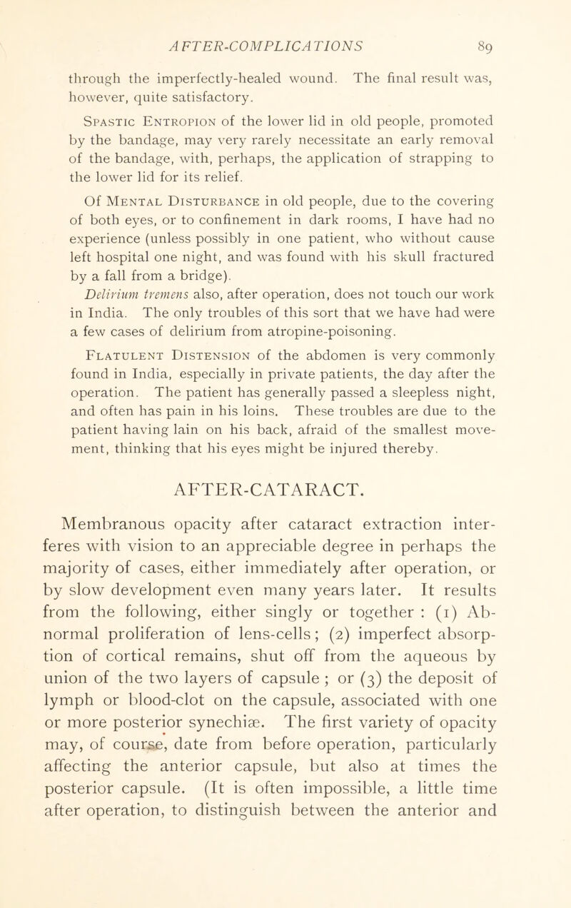 through the imperfectly-healed wound. The final result was, however, quite satisfactory. Spastic Entropion of the lower lid in old people, promoted by the bandage, may very rarely necessitate an early removal of the bandage, with, perhaps, the application of strapping to the lower lid for its relief. Of Mental Disturbance in old people, due to the covering of both eyes, or to confinement in dark rooms, I have had no experience (unless possibly in one patient, who without cause left hospital one night, and was found with his skull fractured by a fall from a bridge). Delirium tremens also, after operation, does not touch our work in India. The only troubles of this sort that we have had were a few cases of delirium from atropine-poisoning. Flatulent Distension of the abdomen is very commonly found in India, especially in private patients, the day after the operation. The patient has generally passed a sleepless night, and often has pain in his loins. These troubles are due to the patient having lain on his back, afraid of the smallest move- ment, thinking that his eyes might be injured thereby. AFTER-CATARACT. Membranous opacity after cataract extraction inter- feres with vision to an appreciable degree in perhaps the majority of cases, either immediately after operation, or by slow development even many years later. It results from the following, either singly or together : (i) Ab- normal proliferation of lens-cells; (2) imperfect absorp- tion of cortical remains, shut off from the aqueous by union of the two layers of capsule ; or (3) the deposit of lymph or blood-clot on the capsule, associated with one or more posterior synechiae. The first variety of opacity may, of course, date from before operation, particularly affecting the anterior capsule, but also at times the posterior capsule. (It is often impossible, a little time after operation, to distinguish between the anterior and