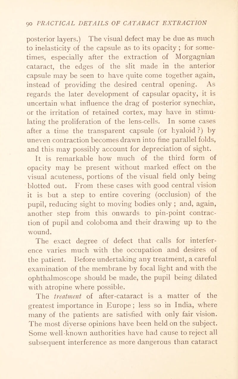 posterior layers.) The visual defect may be due as much to inelasticity of the capsule as to its opacity ; for some- times, especially after the extraction of Morgagnian cataract, the edges of the slit made in the anterior capsule may be seen to have quite come together again, instead of providing the desired central opening. As regards the later development of capsular opacity, it is uncertain what influence the drag of posterior synechiae, or the irritation of retained cortex, may have in stimu- lating the proliferation of the lens-cells. In some cases after a time the transparent capsule (or hyaloid ?) by uneven contraction becomes drawn into fine parallel folds, and this may possibly account for depreciation of sight. It is remarkable how much of the third form of opacity may be present without marked effect on the visual acuteness, portions of the visual field only being blotted out. From these cases with good central vision it is but a step to entire covering (occlusion) of the pupil, reducing sight to moving bodies only ; and, again, another step from this onwards to pin-point contrac- tion of pupil and coloboma and their drawing up to the wound. The exact degree of defect that calls for interfer- ence varies much with the occupation and desires of the patient. Before undertaking any treatment, a careful examination of the membrane by focal light and with the ophthalmoscope should be made, the pupil being dilated with atropine where possible. The treatment of after-cataract is a matter of the greatest importance in Europe ; less so in India, where many of the patients are satisfied with only fair vision. The most diverse opinions have been held on the subject. Some well-known authorities have had cause to reject all subsequent interference as more dangerous than cataract