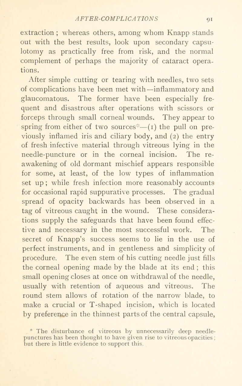 extraction ; whereas others, among whom Knapp stands out with the best results, look upon secondary capsu- lotomy as practically free from risk, and the normal complement of perhaps the majority of cataract opera- tions. After simple cutting or tearing with needles, two sets of complications have been met with—inflammatory and glaucomatous. The former have been especially fre- quent and disastrous after operations with scissors or forceps through small corneal wounds. They appear to spring from either of two sources'''—(i) the pull on pre- viously inflamed iris and ciliary body, and (2) the entry of fresh infective material through vitreous lying in the needle-puncture or in the corneal incision. The re- awakening of old dormant mischief appears responsible for some, at least, of the low types of inflammation set up ; while fresh infection more reasonably accounts for occasional rapid suppurative processes. The gradual spread of opacity backwards has been observed in a tag of vitreous caught in the wound. These considera- tions supply the safeguards that have been found effec- tive and necessary in the most successful work. The secret of Knapp’s success seems to lie in the use of perfect instruments, and in gentleness and simplicity of procedure. The even stem of his cutting needle just fills the corneal opening made by the blade at its end ; this small opening closes at once on withdrawal of the needle, usually with retention of aqueous and vitreous. The round stem allows of rotation of the narrow blade, to make a crucial or T-shaped incision, which is located by preference in the thinnest parts of the central capsule, * The disturbance of vitreous by unnecessarily deep needle- punctures has been thought to have given rise to vitreous opacities ; but there is little evidence to support this.