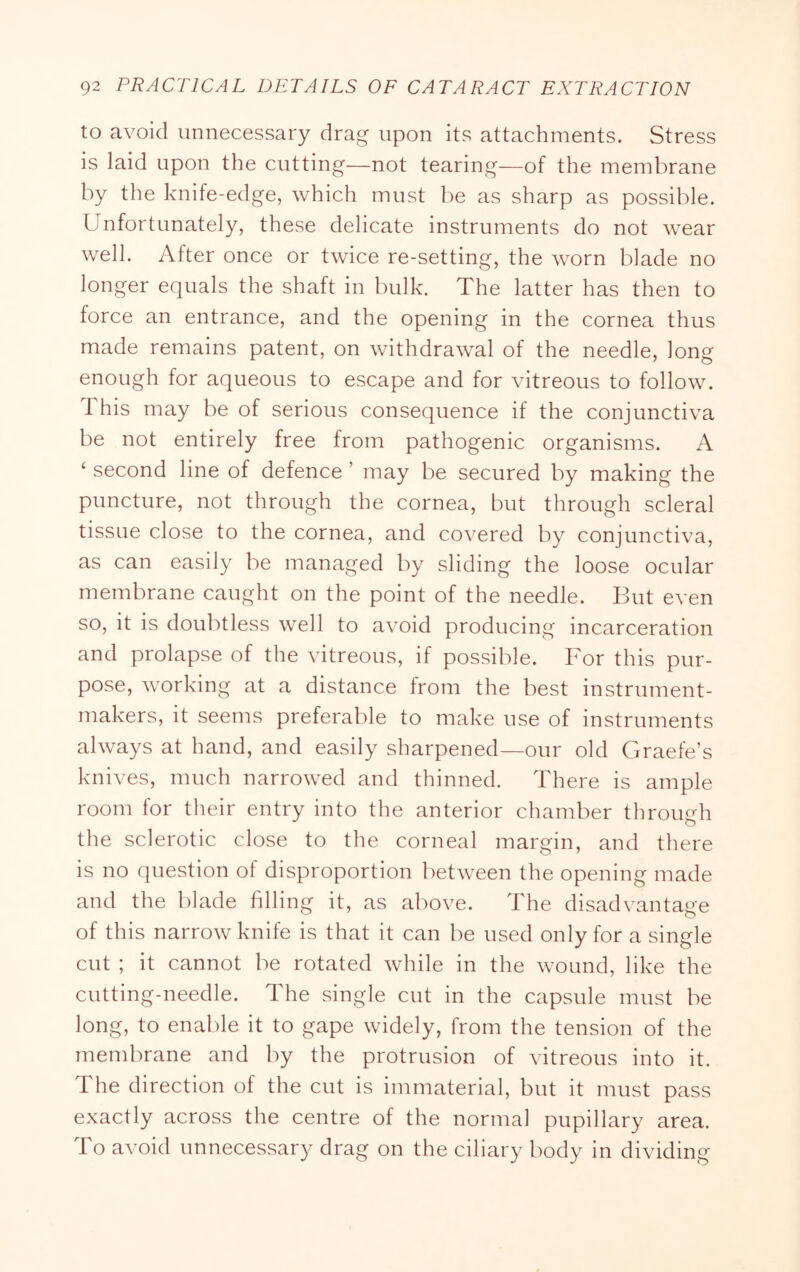 to avoid unnecessary drag upon its attachments. Stress is laid upon the cutting—not tearing—of the membrane by the knife-edge, which must be as sharp as possible. Unfortunately, these delicate instruments do not wear well. After once or twice re-setting, the worn blade no longer equals the shaft in bulk. The latter has then to force an entrance, and the opening in the cornea thus made remains patent, on withdrawal of the needle, long enough for aqueous to escape and for vitreous to follow. This may be of serious consequence if the conjunctiva be not entirely free from pathogenic organisms. A ‘ second line of defence ’ may be secured by making the puncture, not through the cornea, but through scleral tissue close to the cornea, and covered by conjunctiva, as can easily be managed by sliding the loose ocular membrane caught on the point of the needle. But even so, it is doubtless well to avoid producing incarceration and prolapse of the vitreous, if possible. For this pur- pose, working at a distance from the best instrument- makers, it seems preferable to make use of instruments always at hand, and easily sharpened—our old Graefe’s knives, much narrowed and thinned. There is ample room for their entry into the anterior chamber through the sclerotic close to the corneal margin, and there is no question of disproportion between the opening made and the blade filling it, as above. The disadvantage of this narrow knife is that it can be used only for a single cut ; it cannot be rotated while in the wound, like the cutting-needle. The single cut in the capsule must be long, to enable it to gape widely, from the tension of the membrane and by the protrusion of vitreous into it. The direction of the cut is immaterial, but it must pass exactly across the centre of the normal pupillary area. To avoid unnecessary drag on the ciliary body in dividing