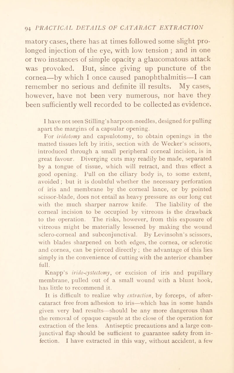 matory cases, there has at times followed some slight pro- longed injection of the eye, with low tension; and in one or two instances of simple opacity a glaucomatous attack was provoked. But, since giving up puncture of the cornea—by which I once caused panophthalmitis—I can remember no serious and definite ill results. My cases, however, have not been very numerous, nor have they been sufficiently well recorded to be collected as evidence. I have not seen Stilling’s harpoon-needles, designed for pulling apart the margins of a capsular opening. For ividotomy and capsulotomy, to obtain openings in the matted tissues left by iritis, section with de Wecker’s scissors, introduced through a small peripheral corneal incision, is in great favour. Diverging cuts may readily be made, separated by a tongue of tissue, which will retract, and thus effect a good opening. Full on the ciliary body is, to some extent, avoided ; but it is doubtful wdiether the necessary perforation of iris and membrane by the corneal lance, or by pointed scissor-blade, does not entail as heavy pressure as our long cut with the much sharper narrow knife. The liability of the corneal incision to be occupied by vitreous is the drawback to the operation. The risks, how'ever, from this exposure of vitreous might be materially lessened by making the wound sclero-corneal and subconjunctival. By Levinsohn’s scissors, with blades sharpened on both edges, the cornea, or sclerotic and cornea, can be pierced directly ; the advantage of this lies simply in the convenience of cutting with the anterior chamber full. Knapp’s irido-cystectomy, or excision of iris and pupillary membrane, pulled out of a small wound w'ith a blunt hook, has little to recommend it. It is difficult to realize wdiy extraction, by forceps, of after- cataract free from adhesion to iris—which has in some hands given very bad results—should be any more dangerous than the removal of opaque capsule at the close of the operation for extraction of the lens. Antiseptic precautions and a large con- junctival dap should be sudicient to guarantee safety from in- fection. I have extracted in this way, without accident, a few