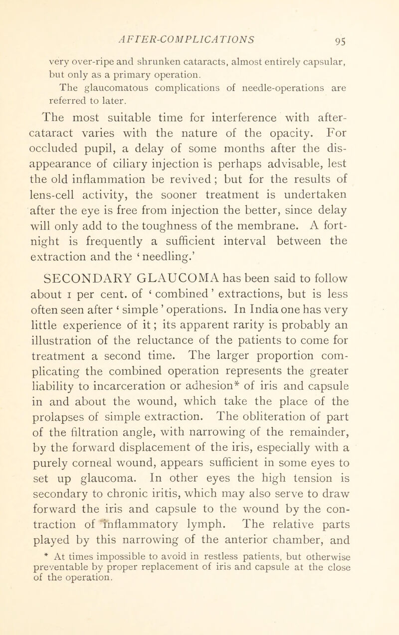 very over-ripe and shrunken cataracts, almost entirely capsular, but only as a primary operation. The glaucomatous complications of needle-operations are referred to later. The most suitable time for interference with after- cataract varies with the nature of the opacity. For occluded pupil, a delay of some months after the dis- appearance of ciliary injection is perhaps advisable, lest the old inflammation be revived ; but for the results of lens-cell activity, the sooner treatment is undertaken after the eye is free from injection the better, since delay will only add to the toughness of the membrane. A fort- night is frequently a sufficient interval between the extraction and the ‘ needling.’ SECONDARY GLAUCOMA has been said to follow about I per cent, of ‘ combined ’ extractions, but is less often seen after ‘ simple ’ operations. In India one has very little experience of it; its apparent rarity is probably an illustration of the reluctance of the patients to come for treatment a second time. The larger proportion com- plicating the combined operation represents the greater liability to incarceration or adhesion* of iris and capsule in and about the wound, which take the place of the prolapses of simple extraction. The obliteration of part of the filtration angle, with narrowing of the remainder, by the forward displacement of the iris, especially with a purely corneal wound, appears sufficient in some eyes to set up glaucoma. In other eyes the high tension is secondary to chronic iritis, which may also serve to draw forward the iris and capsule to the wound by the con- traction of inflammatory lymph. The relative parts played by this narrowing of the anterior chamber, and * At times impossible to avoid in restless patients, but otherwise preventable by proper replacement of iris and capsule at the close of the operation.