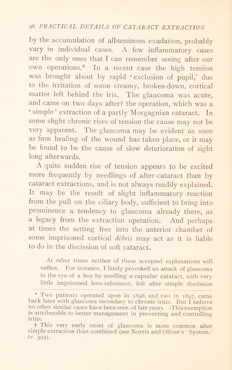 by the accumulation of albuminous exudation, probably vary in individual cases. A few inflammatory cases are the only ones that I can remember seeing after our own operations,* In a recent case the high tension was brought about by rapid ‘ exclusion of pupil,’ due to the irritation of some creamy, broken-down, cortical matter left behind the iris. The glaucoma was acute, and came on two days afterf the operation, which was a ‘ simple ’ extraction of a partly Morgagnian cataract. In some slight chronic rises of tension the cause may not be very apparent. The glaucoma may be evident as soon as Arm healing of the wound has taken place, or it may be found to be the cause of slow deterioration of sight long afterwards. A quite sudden rise of tension appears to be excited more frequently by needlings of after-cataract than by cataract extractions, and is not always readily explained. It may be the result of slight inflammatory reaction from the pull on the ciliary body, sufficient to bring into prominence a tendency to glaucoma already there, as a legacy from the extraction operation. And perhaps at times the setting free into the anterior chamber of some imprisoned cortical dehvis may act as it is liable to do in the discission of soft cataract. At other times neither of these accepted explanations will suffice. For instance, I lately provoked an attack of glaucoma in the eye of a boy by needling a capsular cataract, with very little imprisoned lens-substance, left after simple discission * Two patients operated upon in 1896, and two in 1897, came back later with glaucoma secondary to chronic iritis. But I believe no other similar cases have been seen of late years. This exemption is attributable to better management in preventing and controlling iritis. ^ t This very early onset of glaucoma is more common after simple extraction than combined (see Norris and Oliver’s ‘ System,’ iv. 392).