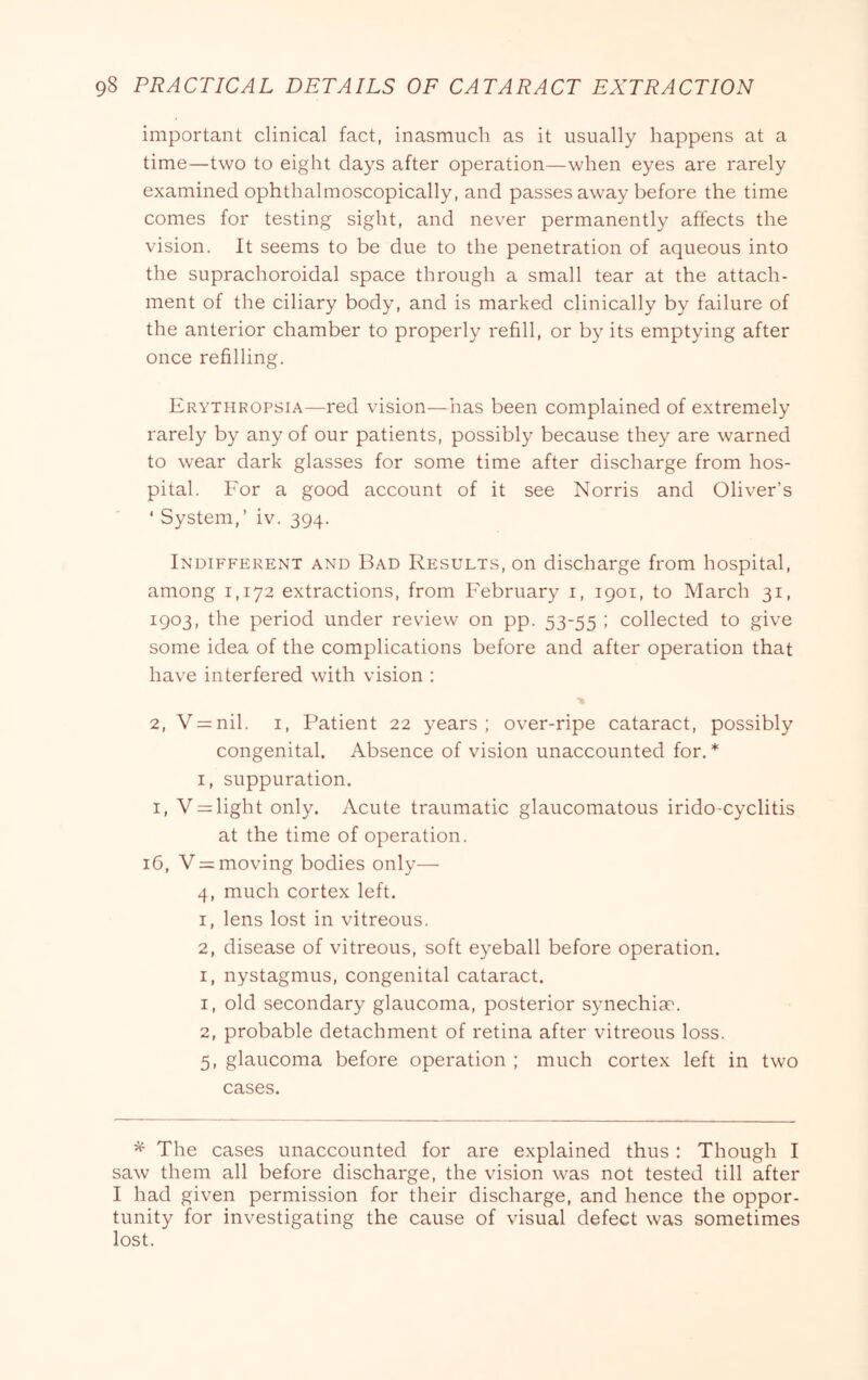 important clinical fact, inasmuch as it usually happens at a time—two to eight days after operation—when eyes are rarely examined ophthalmoscopically, and passes away before the time comes for testing sight, and never permanently affects the vision. It seems to be due to the penetration of aqueous into the suprachoroidal space through a small tear at the attach- ment of the ciliary body, and is marked clinically by failure of the anterior chamber to properly refill, or by its emptying after once refilling. Ervthropsia—red vision—has been complained of extremely rarely by any of our patients, possibly because they are warned to wear dark glasses for some time after discharge from hos- pital. For a good account of it see Norris and Oliver’s ‘ System,’ iv. 394. Indifferent and Bad Results, on discharge from hospital, among 1,172 extractions, from February i, 1901, to March 31, 1903, the period under review on pp. 53-55 ; collected to give some idea of the complications before and after operation that have interfered with vision : 2, V = nil. I, Patient 22 years; over-ripe cataract, possibly congenital. Absence of vision unaccounted for, * I, suppuration. I, V = light only. Acute traumatic glaucomatous irido-cyclitis at the time of operation. 16, V = moving bodies only— 4, much cortex left. 1, lens lost in vitreous. 2, disease of vitreous, soft eyeball before operation. I, nystagmus, congenital cataract. 1, old secondary glaucoma, posterior synechim. 2, probable detachment of retina after vitreous loss. 5, glaucoma before operation ; much cortex left in two cases. ^ The cases unaccounted for are explained thus; Though I saw them all before dischai'ge, the vision was not tested till after I had given permission for their discharge, and hence the oppor- tunity for investigating the cause of visual defect was sometimes lost.