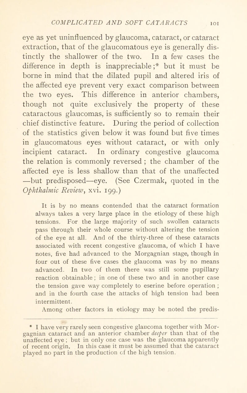 eye as yet uninfluenced by glaucoma, cataract, or cataract extraction, that of the glaucomatous eye is generally dis- tinctly the shallower of the two. In a few cases the difference in depth is inappreciable ;* but it must be borne in mind that the dilated pupil and altered iris of the affected eye prevent very exact comparison between the two eyes. This difference in anterior chambers, though not quite exclusively the property of these cataractous glaucomas, is sufficiently so to remain their chief distinctive feature. During the period of collection of the statistics given below it was found but five times in glaucomatous eyes without cataract, or with only incipient cataract. In ordinary congestiv^e glaucoma the relation is commonly reversed ; the chamber of the affected eye is less shallow than that of the unaffected —but predisposed—eye. (See Czermak, quoted in the Ophthalmic Review, xvi. 199.) It is by no means contended that the cataract formation always takes a very large place in the etiology of these high tensions. For the large majority of such swollen cataracts pass through their whole course without altering the tension of the eye at all. And of the thirty-three of these cataracts associated with recent congestive glaucoma, of which I have notes, five had advanced to the Morgagnian stage, though in four out of these five cases the glaucoma was by no means advanced. In two of them there was still some pupillary reaction obtainable ; in one of these two and in another case the tension gave way completely to eserine before operation ; and in the fourth case the attacks of high tension had been intermittent. Among other factors in etiology may be noted the predis- * I have very rarely seen congestive glaucoma together with Mor- gagnian cataract and an anterior chamber deeper than that of the unaffected eye ; but in only one case was the glaucoma apparently of recent origin. In this case it must be assumed that the cataract played no part in the production of the high tension.