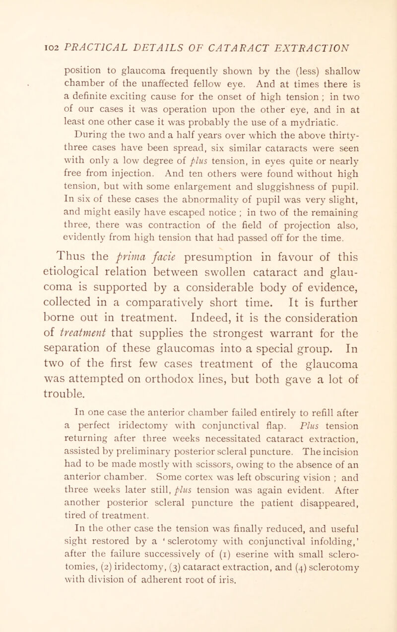 position to glaucoma frequently shown by the (less) shallow chamber of the unaffected fellow eye. And at times there is a definite exciting cause for the onset of high tension ; in two of our cases it was operation upon the other eye, and in at least one other case it was probably the use of a mydriatic. During the two and a half years over which the above thirty- three cases have been spread, six similar cataracts were seen with only a low degree of plus tension, in eyes quite or nearly free from injection. And ten others were found without high tension, but with some enlargement and sluggishness of pupil. In six of these cases the abnormality of pupil was very slight, and might easily have escaped notice ; in two of the remaining three, there was contraction of the field of projection also, evidently from high tension that had passed off for the time. Thus the priina facie presumption in favour of this etiological relation between swollen cataract and glau- coma is supported by a considerable body of evidence, collected in a comparatively short time. It is further borne out in treatment. Indeed, it is the consideration of treaUnent that supplies the strongest warrant for the separation of these glaucomas into a special group. In two of the first few cases treatment of the glaucoma was attempted on orthodox lines, but both gave a lot of trouble. In one case the anterior chamber failed entirely to refill after a perfect iridectomy with conjunctival flap. Plus tension returning after three weeks necessitated cataract extraction, assisted by preliminary posterior scleral puncture. The incision had to be made mostly with scissors, owing to the absence of an anterior chamber. Some cortex was left obscuring vision ; and three weeks later still, plus tension was again evident. After another posterior scleral puncture the patient disappeared, tired of treatment. In the other case the tension was finally reduced, and useful sight restored by a ‘sclerotomy with conjunctival infolding,’ after the failure successively of (i) eserine with small sclero- tomies, (2) iridectomy, (3) cataract extraction, and (4) sclerotomy with division of adherent root of iris.