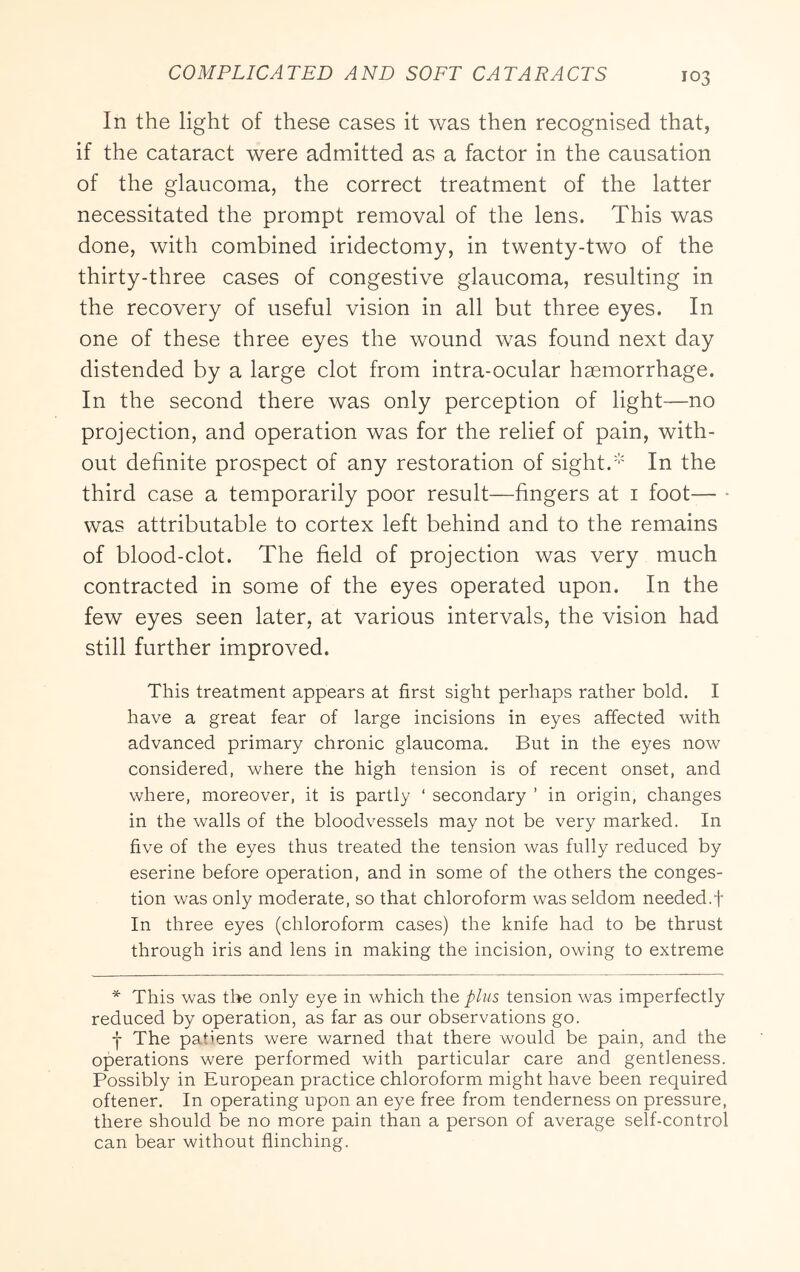 In the light of these cases it was then recognised that, if the cataract were admitted as a factor in the causation of the glaucoma, the correct treatment of the latter necessitated the prompt removal of the lens. This was done, with combined iridectomy, in twenty-two of the thirty-three cases of congestive glaucoma, resulting in the recovery of useful vision in all but three eyes. In one of these three eyes the wound was found next day distended by a large clot from intra-ocular haemorrhage. In the second there was only perception of light—no projection, and operation was for the relief of pain, with- out definite prospect of any restoration of sight.''' In the third case a temporarily poor result—fingers at i foot— • was attributable to cortex left behind and to the remains of blood-clot. The field of projection was very much contracted in some of the eyes operated upon. In the few eyes seen later, at various intervals, the vision had still further improved. This treatment appears at first sight perhaps rather bold. I have a great fear of large incisions in eyes affected with advanced primary chronic glaucoma. But in the eyes now considered, where the high tension is of recent onset, and where, moreover, it is partly ‘ secondary ’ in origin, changes in the walls of the bloodvessels may not be very marked. In five of the eyes thus treated the tension was fully reduced by eserine before operation, and in some of the others the conges- tion was only moderate, so that chloroform was seldom needed.f In three eyes (chloroform cases) the knife had to be thrust through iris and lens in making the incision, owing to extreme * This was the only eye in which the plus tension was imperfectly reduced by operation, as far as our observations go. j The patients were warned that there would be pain, and the operations were performed with particular care and gentleness. Possibly in European practice chloroform might have been required oftener. In operating upon an eye free from tenderness on pressure, there should be no more pain than a person of average self-control can bear without flinching.