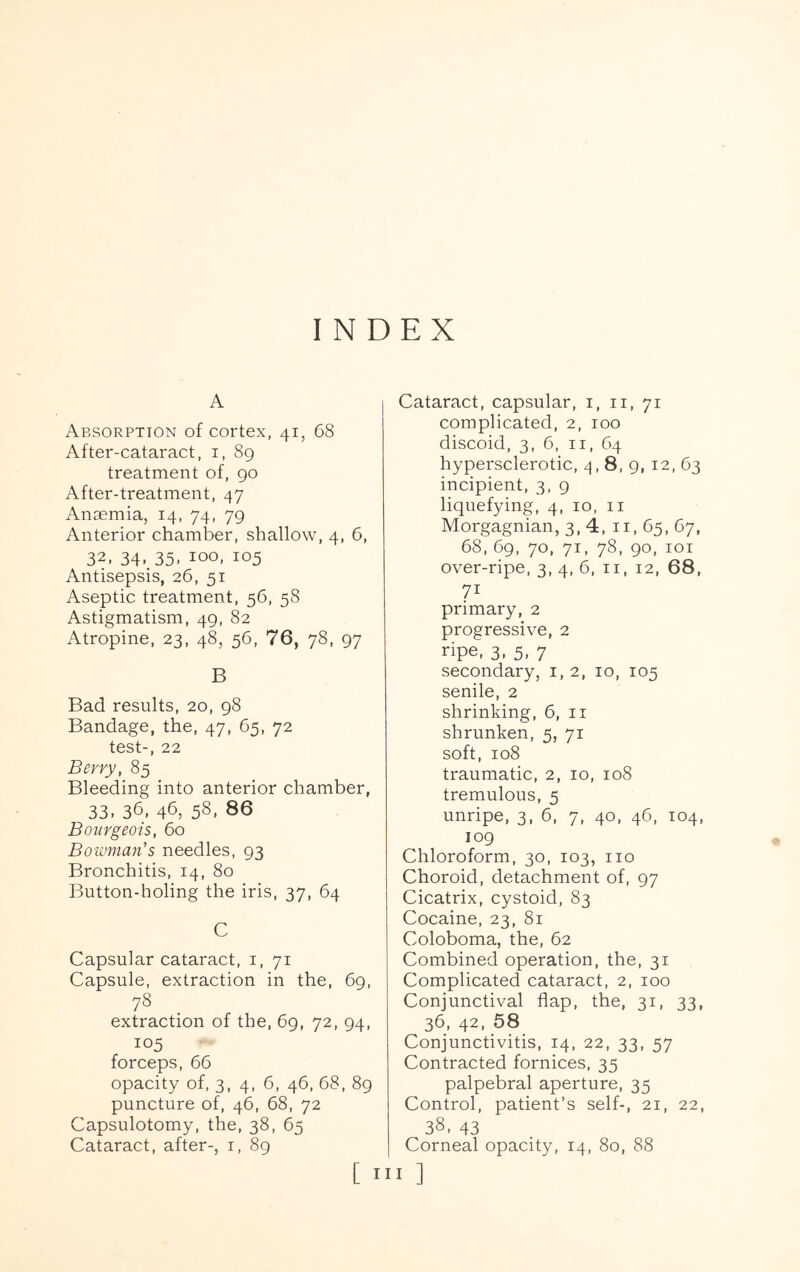 INDEX A Absorption of cortex, 41, 68 After-cataract, i, 89 treatment of, 90 After-treatment, 47 Anaemia, 14, 74, 79 Anterior chamber, shallow, 4, 6, 32. 34. 35. 100. 105 Antisepsis, 26, 51 Aseptic treatment, 56, 58 Astigmatism, 49, 82 Atropine, 23, 48, 56, 76, 78, 97 B Bad results, 20, 98 Bandage, the, 47, 65, 72 test-, 22 Berry, 85 Bleeding into anterior chamber, 33. 36, 46, 58. 86 Bourgeois, 60 Bowman's needles, 93 Bronchitis, 14, 80 Button-holing the iris, 37, 64 C Capsular cataract, i, 71 Capsule, extraction in the, 69, 78 extraction of the, 69, 72, 94, 105 forceps, 66 opacity of, 3, 4, 6, 46, 68, 89 puncture of, 46, 68, 72 Capsulotomy, the, 38, 65 Cataract, after-, i, 89 [ I Cataract, capsular, i, ii, 71 complicated, 2, 100 discoid, 3, 6, ii, 64 hypersclerotic, ^,8,9, 12, 63 incipient, 3, 9 liquefying, 4, 10, ii Morgagnian, 3, 4, ii, 65, 67, 68, 69, 70, 71, 78, 90, loi over-ripe, 3, 4, 6, ii, 12, 68, 71 primary, 2 progressive, 2 ripe. 3. 5. 7 secondary, i, 2, 10, 105 senile, 2 shrinking, 6, ii shrunken, 5, 71 soft, 108 traumatic, 2, 10, 108 tremulous, 5 unripe, 3, 6, 7, 40, 46, 104, 109 Chloroform, 30, 103, no Choroid, detachment of, 97 Cicatrix, cystoid, 83 Cocaine, 23, 81 Coloboma, the, 62 Combined operation, the, 31 Complicated cataract, 2, 100 Conjunctival flap, the, 31, 33, 36, 42. 58 Conjunctivitis, 14, 22, 33, 57 Contracted fornices, 35 palpebral aperture, 35 Control, patient’s self-, 21, 22, 38. 43 Corneal opacity, 14, 80, 88 I ]