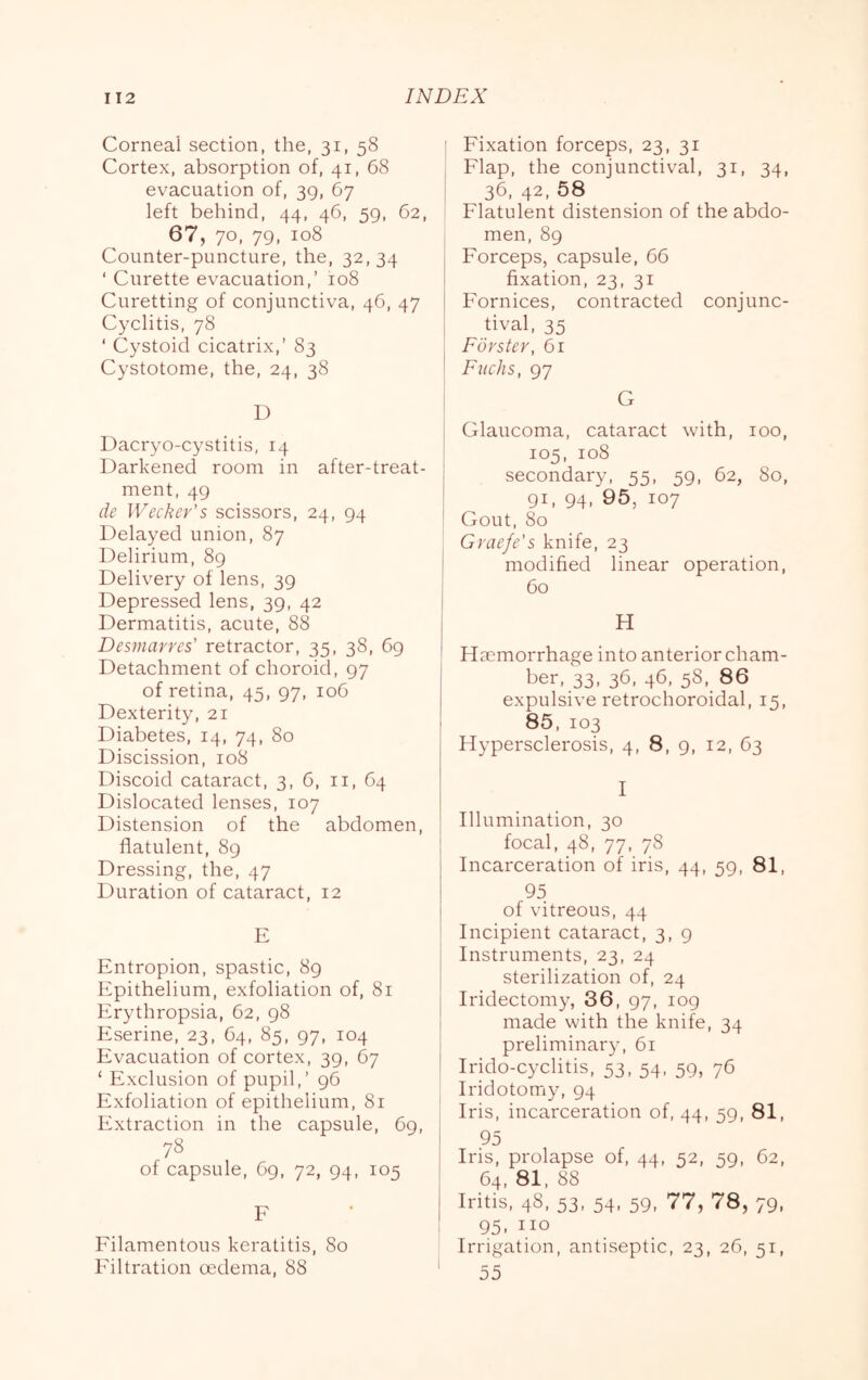 Corneal section, the, 31, 58 Cortex, absorption of, 41, 68 evacuation of, 39, 67 left behind, 44, 46, 59, 62, 67, 70, 79, 108 Counter-puncture, the, 32,34 ‘ Curette evacuation,’ 108 Curetting of conjunctiva, 46, 47 Cyclitis, 78 ‘ Cystoid cicatrix,’ 83 Cystotome, the, 24, 38 D Dacryo-cystitis, 14 Darkened room in after-treat- ment, 49 de Wecker's scissors, 24, 94 Delayed union, 87 Delirium, 89 Delivery of lens, 39 Depressed lens, 39, 42 Dermatitis, acute, 88 Desmarres' retractor, 35, 38, 69 Detachment of choroid, 97 of retina, 45, 97, 106 Dexterity, 21 Diabetes, 14, 74, 80 Discission, 108 Discoid cataract, 3, 6, ii, 64 Dislocated lenses, 107 Distension of the abdomen, flatulent, 89 Dressing, the, 47 Duration of cataract, 12 E Entropion, spastic, 89 Epithelium, exfoliation of, 81 Erythropsia, 62, 98 Eserine, 23, 64, 85, 97, 104 Evacuation of cortex, 39, 67 ‘ Exclusion of pupil,’ 96 Exfoliation of epithelium, 81 Extraction in the capsule, 69, 78 of capsule, 69, 72, 94, 105 F Filamentous keratitis, 80 Filtration oedema, 88 ; Fixation forceps, 23, 31 ^ Flap, the conjunctival, 31, 34, i 36, 42, 58 Flatulent distension of the abdo- men, 89 Forceps, capsule, 66 fixation, 23, 31 Fornices, contracted conjunc- tival, 35 Forster, 61 Fuchs, 97 G i Glaucoma, cataract with, 100, ! 105, 108 secondary, 55, 59, 62, 80, 91, 94, 95, 107 Gout, 80 : Graefe's knife, 23 I modified linear operation, j 60 H Hsemorrhage into anterior cham- ber, 33, 36, 46, 58, 86 expulsive retrochoroidal, 15, 85. 103 Hypersclerosis, 4, 8, 9, 12, 63 I Illumination, 30 focal, 48, 77, 78 Incarceration of iris, 44, 59, 81, 95 I of vitreous, 44 Incipient cataract, 3, 9 j Instruments, 23, 24 I sterilization of, 24 Iridectomy, 36, 97, 109 made with the knife, 34 preliminary, 61 Irido-cyclitis, 53, 54, 59, 76 Iridotomy, 94 ; Iris, incarceration of, 44, 59, 81, 95 Iris, prolapse of, 44, 52, 59, 62, 64, 81, 88 Iritis, 48, 53, 54, 59, 77, 78, 79. 95. no Irrigation, antiseptic, 23, 26, 51, ' 55