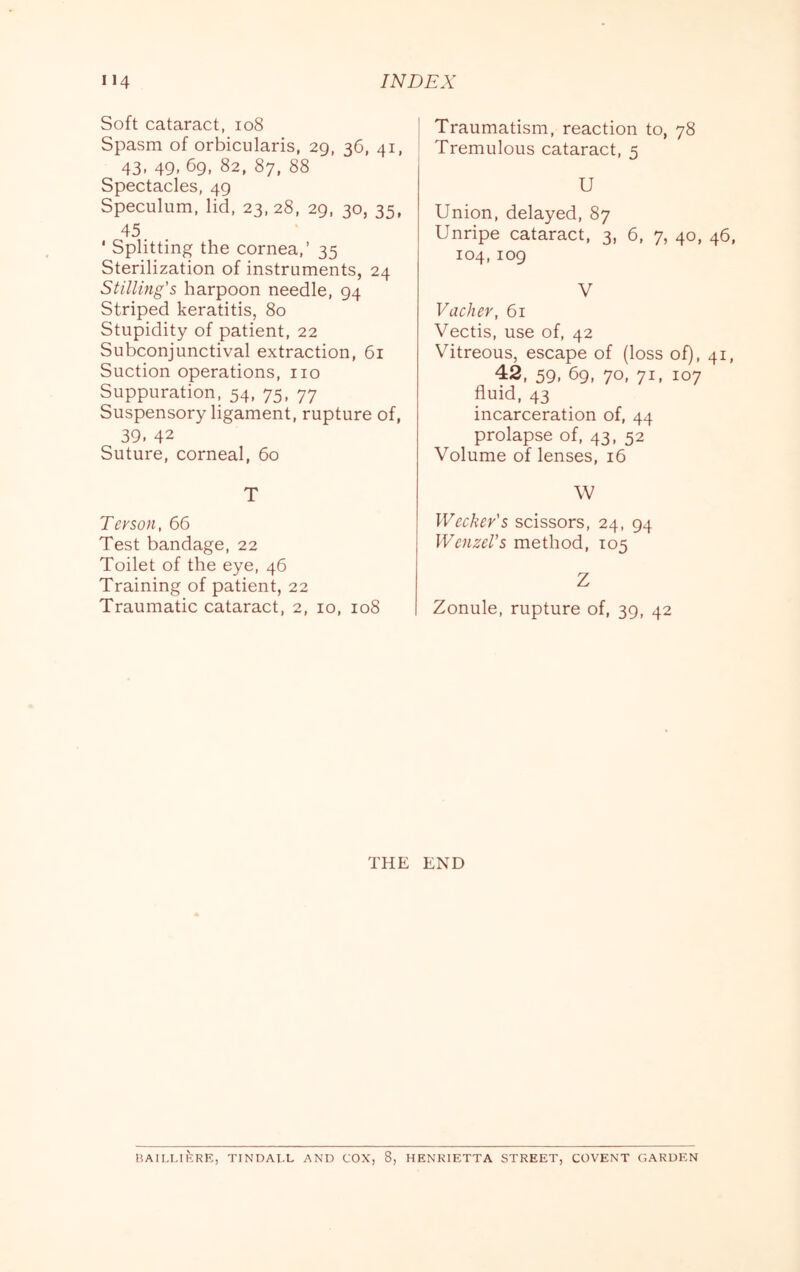 Soft cataract, io8 Spasm of orbicularis, 29, 36, 41, 43. 49. 69, 82, 87, 88 Spectacles, 49 Speculum, lid, 23,28, 29, 30, 35, 45. ‘ Splitting the cornea,’ 35 Sterilization of instruments, 24 Stilling’s harpoon needle, 94 Striped keratitis, 80 Stupidity of patient, 22 Subconjunctival extraction, 61 Suction operations, no Suppuration, 54, 75, 77 Suspensory ligament, rupture of, 39. 42 Suture, corneal, 60 T Tcrson, 66 Test bandage, 22 Toilet of the eye, 46 Training of patient, 22 Traumatic cataract, 2, 10, 108 Traumatism, reaction to, 78 Tremulous cataract, 5 U Union, delayed, 87 Unripe cataract, 3, 6, 7, 40, 46, 104,109 V VacJier, 61 Vectis, use of, 42 Vitreous, escape of (loss of), 41, 42, 59, 69, 70, 71, 107 fluid, 43 incarceration of, 44 prolapse of, 43, 52 Volume of lenses, 16 \V IVecker's scissors, 24, 94 Wenzel’s method, 105 Z Zonule, rupture of, 39, 42 THE END BAILLliiRK, TINDALL AND COX, 8, HENRIETTA STREET, COVENT GARDEN