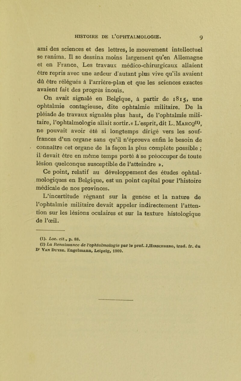 ami des sciences et des lettres, le mouvement intellectuel se ranima. Il se dessina moins largement qu’en Allemagne et en France. Les travaux médico-chirurgicaux allaient être repris avec une ardeur d’autant plus vive qu’ils avaient dù être rélégués à l’arrière-plan et que les sciences exactes avaient fait des progrès inouïs. On avait signalé en Belgique, à partir de 1815, une ophtalmie contagieuse, dite ophtalmie militaire. De la pléiade de travaux signalés plus haut, de l’ophtalmie mili- taire, l’ophtalmologie allait sortir.« L’esprit, dit L. Marcq(*), ne pouvait avoir été si longtemps dirigé vers les souf- frances d’un organe sans qu’il n’éprouva enfin le besoin de connaître cet organe de la façon la plus complète possible ; il devait être en même temps porté à se préoccuper de toute lésion quelconque susceptible de l’atteindre ». Ce point, relatif au développement des études ophtal- mologiques en Belgique, est un point capital pour l’histoire médicale de nos provinces. L’incertitude régnant sur la genèse et la nature de l’ophtalmie militaire devait appeler indirectement l’atten- tion sur les lésions oculaires et sur la texture histologique de l’œil. (1) . Loc. cit; p. 88. (2) La Renaissance de l’ophtalmologie par la prof. JiHirschberg, Irad. fr. du D' Van Duyse. Engelmann, Leipzig, 1909.