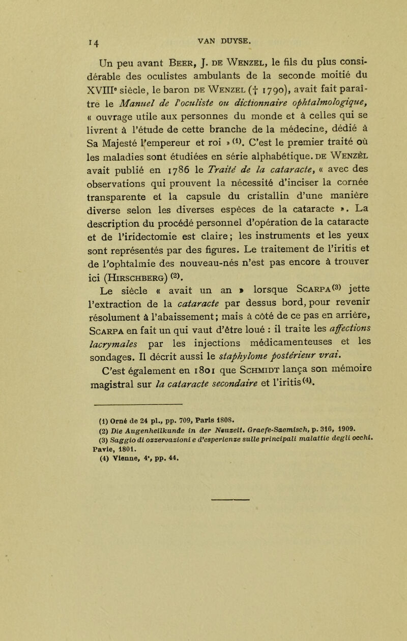 Un peu avant Beer, J. de Wenzel, le fils du plus consi- dérable des oculistes ambulants de la seconde moitié du XVIII® siècle, le baron de Wenzel (f 1790), avait fait paraî- tre le Manuel de l'oculiste ozc dictionnaire ophtalmologique, « ouvrage utile aux personnes du monde et à celles qui se livrent à l’étude de cette branche de la médecine, dédié à Sa Majesté l’empereur et roi » d). C’est le premier traité où les maladies sont étudiées en série alphabétique, de Wenzêl avait publié en 1786 le Traité de la cataracte, « avec des observations qui prouvent la nécessité d’inciser la cornée transparente et la capsule du cristallin d’une manière diverse selon les diverses espèces de la cataracte ». La description du procédé personnel d’opération de la cataracte et de l’iridectomie est claire ; les instruments et les yeux sont représentés par des figures. Le traitement de l’iritis et de l'ophtalmie des nouveau-nés n’est pas encore à trouver ici (Hirschberg) Le siècle « avait un an » lorsque ScARPAt^) jette l’extraction de la cataracte par dessus bord, pour revenir résolument à l’abaissement; mais à côté de ce pas en arrière, ScARPA en fait un qui vaut d’être loué : il traite les affections lacrymales par les injections médicamenteuses et les sondages. Il décrit aussi le staphylome postérieur vrai. C'est également en 1801 que Schmidt lança son mémoire magistral sur la cataracte secondaire et l’iritis^^h (1) Orné de 24 pl., pp. 709, Paris 1808. (2) Die Augenheilkunde in der Ntiizeit. Graefe-Saemisch, p. 316, 1909. (3) Sagglo di ozzervazioni e d’esperienze suite principali malattie degU occhl. Parie, 1801. (4) Vienne, 4*, pp. 44,