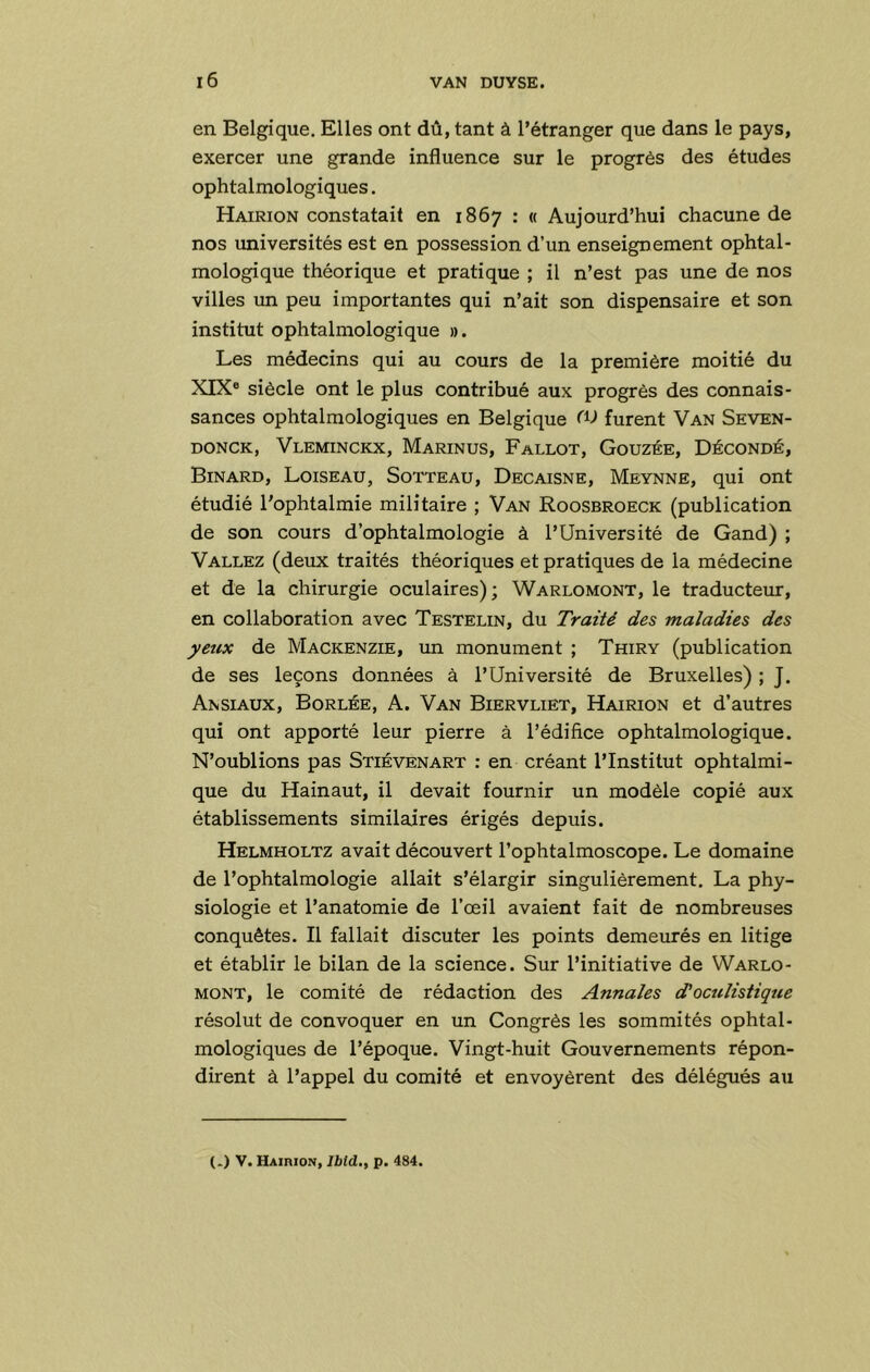 en Belgique. Elles ont dû, tant à l’étranger que dans le pays, exercer une grande influence sur le progrès des études ophtalmologiques. Hairion constatait en 1867 : « Aujourd’hui chacune de nos universités est en possession d’un enseignement ophtal- mologique théorique et pratique ; il n’est pas une de nos villes un peu importantes qui n’ait son dispensaire et son institut ophtalmologique ». Les médecins qui au cours de la première moitié du XIX® siècle ont le plus contribué aux progrès des connais- sances ophtalmologiques en Belgique CV furent Van Seven- DONCK, Vleminckx, Marinus, Fallot, Gouzée, Décondé, Binard, Loiseau, Sotteau, Decaisne, Meynne, qui ont étudié l'ophtalmie militaire ; Van Roosbroeck (publication de son cours d’ophtalmologie à l’Université de Gand) ; Vallez (deux traités théoriques et pratiques de la médecine et de la chirurgie oculaires); Warlomont, le traducteur, en collaboration avec Testelin, du Traité des maladies des yeux de Mackenzie, un monument ; Thiry (publication de ses leçons données à l’Université de Bruxelles) ; J. Ansiaux, Borlée, a. Van Biervliet, Hairion et d’autres qui ont apporté leur pierre à l’édifice ophtalmologique. N’oublions pas Stiévenart : en créant l’Institut ophtalmi- que du Hainaut, il devait fournir un modèle copié aux établissements similaires érigés depuis. Helmholtz avait découvert l’ophtalmoscope. Le domaine de l’ophtalmologie allait s’élargir singulièrement. La phy- siologie et l’anatomie de l’œil avaient fait de nombreuses conquêtes. Il fallait discuter les points demeurés en litige et établir le bilan de la science. Sur l’initiative de Warlo- mont, le comité de rédaction des Annales (doculistique résolut de convoquer en un Congrès les sommités ophtal- mologiques de l’époque. Vingt-huit Gouvernements répon- dirent à l’appel du comité et envoyèrent des délégués au (.) V. HAinioN, Iblà., p. 484.