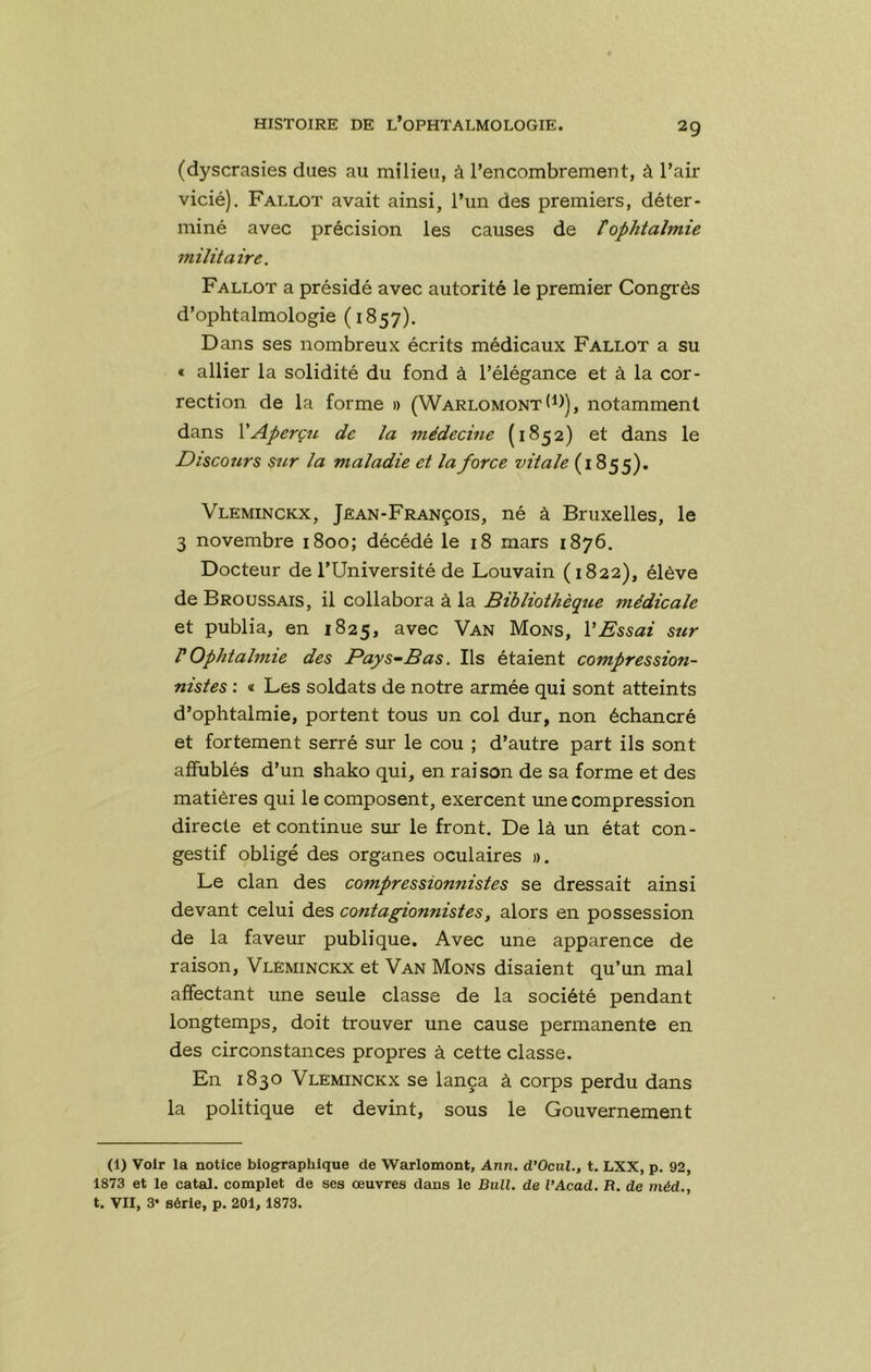 (dyscrasies dues au milieu, à l’encombrement, à l’air vicié). Fallot avait ainsi, l’un des premiers, déter- miné avec précision les causes de T ophtalmie militaire. Fallût a présidé avec autorité le premier Congrès d’ophtalmologie ( 1857). Dans ses nombreux écrits médicaux Fallût a su t allier la solidité du fond à l’élégance et à la cor- rection de la forme » (Warlomont (i>), notamment dans XAperçu de la médecine (1852) et dans le Discours sur la maladie et la force vitale (1855). Vleminckx, Jean-François, né à Bruxelles, le 3 novembre 1800; décédé le 18 mars 1876. Docteur de l’Université de Louvain (1822), élève de Broussais, il collabora à la Bibliothèque médicale et publia, en 1825, avec Van Mons, VEssai sur rOphtalmie des Pays-Bas. Ils étaient compression- nistes ; « Les soldats de notre armée qui sont atteints d’ophtalmie, portent tous un col dur, non échancré et fortement serré sur le cou ; d’autre part ils sont affublés d’un shako qui, en raison de sa forme et des matières qui le composent, exercent une compression directe et continue sur le front. De là un état con- gestif obligé des organes oculaires ». Le clan des compressionnistes se dressait ainsi devant celui des contagionnistes, alors en possession de la faveur publique. Avec une apparence de raison, Vleminckx et Van Mons disaient qu’un mal affectant une seule classe de la société pendant longtemps, doit trouver une cause permanente en des circonstances propres à cette classe. En 1830 Vleminckx se lança à corps perdu dans la politique et devint, sous le Gouvernement (1) Voir la notice biographique de Warlomont, Ann. d’Ocul., t. LXX, p. 92, 1873 et le catal. complet de ses œuvres dans le Bull, de VAcad. R. de niéd., t. VII, 3* série, p. 201, 1873.