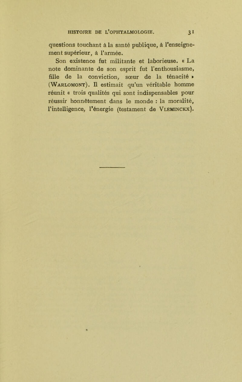 questions touchant à la santé publique, à l’enseigne- ment supérieur, à l’armée. Son existence fut militante et laborieuse. « La note dominante de son esprit fut l’enthousiasme, fille de la conviction, sœur de la ténacité » (Warlomont). Il estimait qu’un véritable homme réunit « trois qualités qui sont indispensables pour réussir honnêtement dans le monde : la moralité, l’intelligence, l’énergie (testament de VlEminckx).