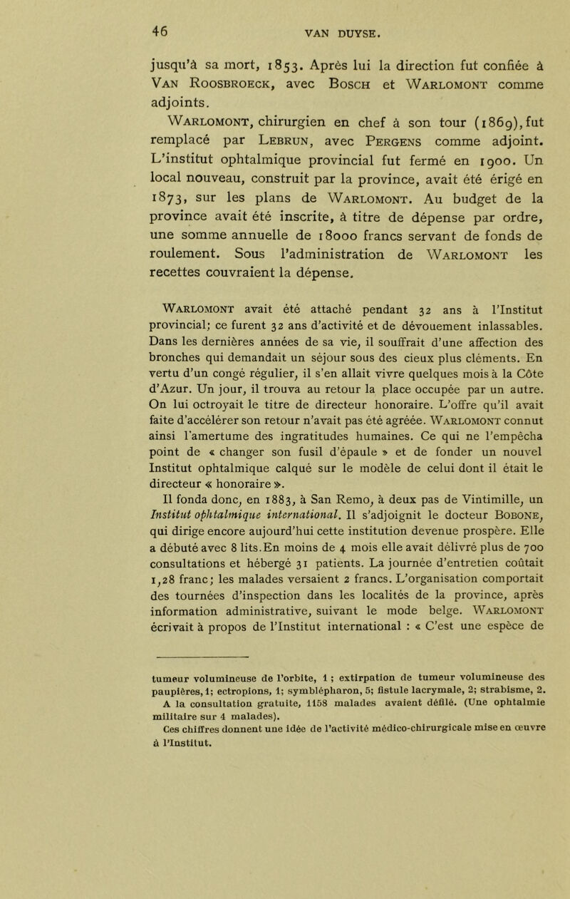 jusqu’à sa mort, 1853. Après lui la direction fut confiée à Van Roosbroeck, avec Bosch et Warlomont comme adjoints. Warlomont, chirurgien en chef à son tour (1869),fut remplacé par Lebrun, avec Pergens comme adjoint. L’institut ophtalmique provincial fut fermé en igoo. Un local nouveau, construit par la province, avait été érigé en 1873, sur les plans de Warlomont. Au budget de la province avait été inscrite, à titre de dépense par ordre, une somme annuelle de 18000 francs servant de fonds de roulement. Sous l’administration de Warlomont les recettes couvraient la dépense. Warlomont avait été attaché pendant 32 ans à l’Institut provincial; ce furent 32 ans d’activité et de dévouement inlassables. Dans les dernières années de sa vie, il souffrait d’une affection des bronches qui demandait un séjour sous des cieux plus cléments. En vertu d’un congé régulier, il s’en allait vivre quelques mois à la Côte d’Azur. Un jour, il trouva au retour la place occupée par un autre. On lui octroyait le titre de directeur honoraire. L’offre qu’il avait faite d’accélérer son retour n’avait pas été agréée. Warlomont connut ainsi l'amertume des ingratitudes humaines. Ce qui ne l’empêcha point de « changer son fusil d’épaule » et de fonder un nouvel Institut ophtalmique calqué sur le modèle de celui dont il était le directeur « honoraire ». Il fonda donc, en 1883, à San Remo, à deux pas de Vintimille, un Institut ophtalmique international. Il s’adjoignit le docteur Bobone, qui dirige encore aujourd’hui cette institution devenue prospère. Elle a débuté avec 8 lits.En moins de 4 mois elle avait délivré plus de 700 consultations et hébergé 31 patients. La journée d’entretien coûtait 1,28 franc; les malades versaient 2 francs. L’organisation comportait des tournées d’inspection dans les localités de la province, après information administrative, suivant le mode belge. Warlomont écrivait à propos de l’Institut international : « C’est une espèce de tumeur volumineuse de l’orbite, 1 ; extirpation de tumeur volumineuse des paupières,!; ectropions, 1; symblépharon, 5; üstule lacrymale, 2; strabisme, 2. A la consultation gratuite, 1158 malades avalent défilé. (Une ophtalmie militaire sur 4 malades). Ces chiffres donnent une Idée de l’activité médico-chirurgicale mise en œuvre à l’Institut.