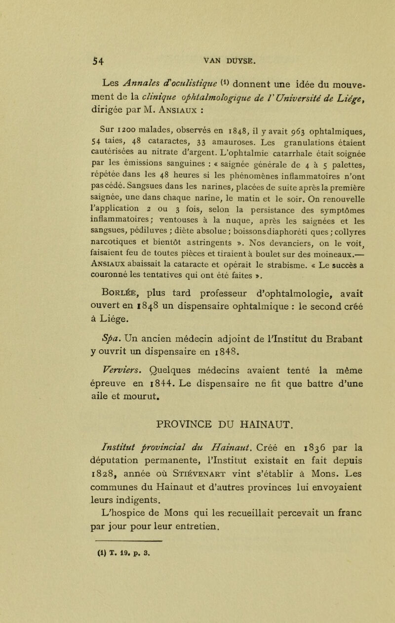 Les Annales doculistiqjic (i) donnent une idée du mouve- ment de la clinique ophtalmologique de V Université de Liège, dirigée par M. Ansiaux : Sur 1200 malades, observés en 1848, il y avait 963 ophtalmiques, 54 taies, 48 cataractes, 33 amauroses. Les granulations étaient cautérisées au nitrate d’argent. L’ophtalmie catarrhale était soignée par les émissions sanguines : « saignée générale de 4 à 5 palettes, répétée dans les 48 heures si les phénomènes inflammatoires n’ont pas cédé. Sangsues dans les narines, placées de suite après la première saignée, une dans chaque narine, le matin et le soir. On renouvelle 1 application 2 ou 3 fois, selon la persistance des symptômes inflammatoires; ventouses à la nuque, après les saignées et les sangsues, pédiluves ; diète absolue; boissons diaphoréti ques ; collyres narcotiques et bientôt astringents ». Nos devanciers, on le voit^ faisaient feu de toutes pièces et tiraient à boulet sur des moineaux.— Ansiaux abaissait la cataracte et opérait le strabisme. « Le succès a couronné les tentatives qui ont été faites ». Borléê, plus tard professeur d’ophtalmologie, avait ouvert en 1848 un dispensaire ophtalmique : le second créé à Liège. Spa. Un ancien médecin adjoint de l'Institut du Brabant y ouvrit un dispensaire en i848. Verviers. Quelques médecins avaient tenté la même épreuve en i844. Le dispensaire ne fit que battre d’une aile et mourut. PROVINCE DU HAINAUT. Institut provincial du Hainaut. Créé en 1836 par la députation permanente, l’Institut existait en fait depuis 1828, année où Stiévenart vint s’établir à Mons. Les communes du Hainaut et d’autres provinces lui envoyaient leurs indigents. L'hospice de Mons qui les recueillait percevait im franc par jour pour leur entretien. (1) T. 19. p. 3.