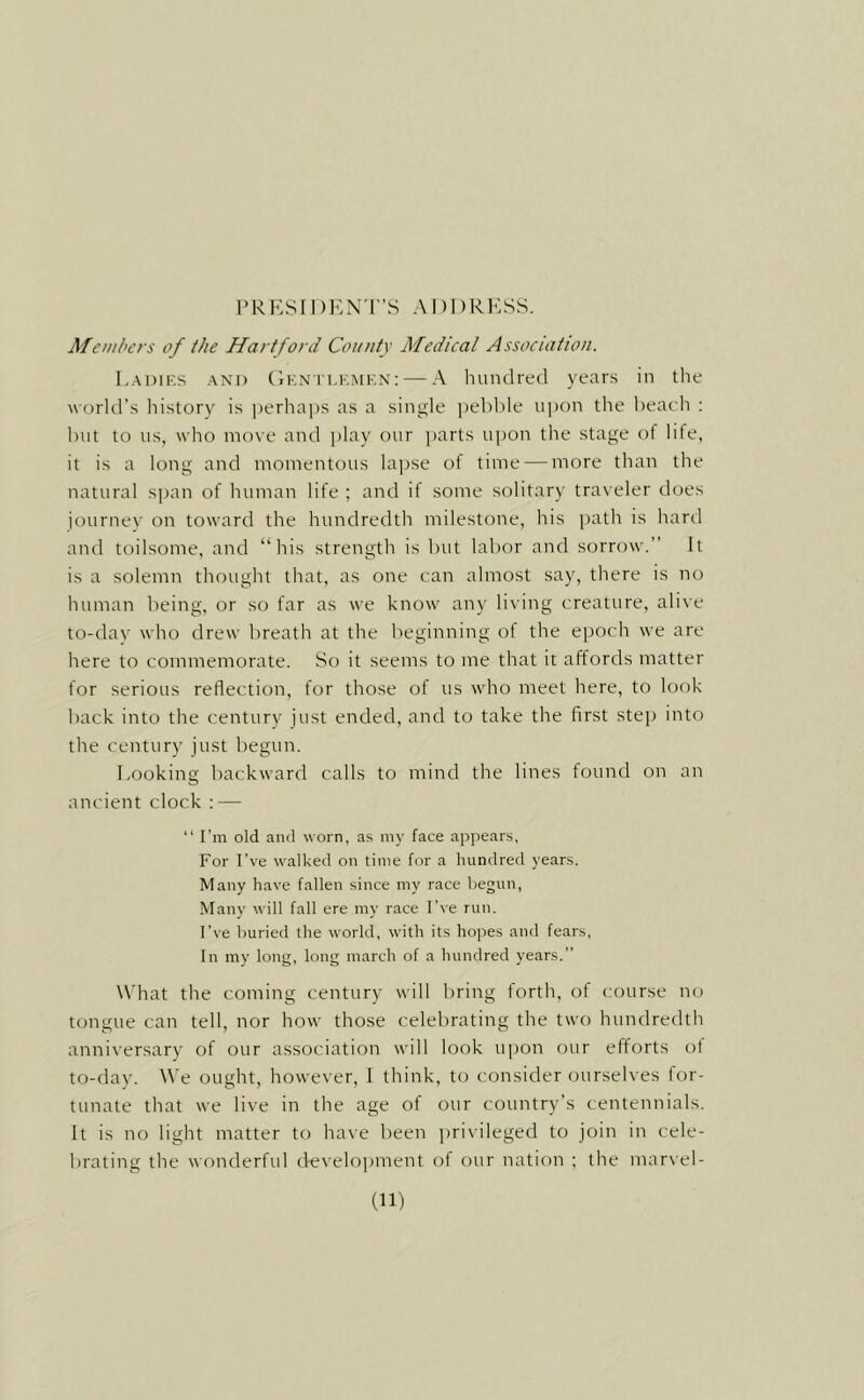 PRKSIDKN'r’S ADDRESS. Members of the Hartford County Medical Association. Ladies and (iENTLEMEx; — A hundred years in the world’s history is jierhajis as a single pelihle upon the beach ; but to us, who move and play our parts upon the stage of life, it is a long and momentous lapse of time — more than the natural span of human life ; and if some solitary traveler does journey on toward the hundredth milestone, his path is hard and toilsome, and “his strength is but labor and sorrow.’’ It is a solemn thought that, as one can almost say, there is no human being, or so far as we know any living creature, alive to-dav who drew breath at the beginning of the epoch we are here to commemorate. So it seems to me that it affords matter for serious reflection, for those of us who meet here, to look back into the century just ended, and to take the first steji into the century just begun. Looking backward calls to mind the lines found on an ancient clock : — “ I’m old and worn, as my face appears, For I’ve walked on time for a hundred years. Many have fallen since my race begun. Many will fall ere my race I've run. I’ve buried the world, with its hopes and fears, In my long, long march of a hundred years.” W'hat the coming century will bring forth, of course no tongue can tell, nor how those celebrating the two Inindredth anniversary of our association will look ujion our efforts ot to-day. We ought, however, I think, to consider ourselves for- tunate that we live in the age of our country’s centennials. It is no light matter to have been privileged to join in cele- brating the wonderful development of our nation ; the mar\'el-