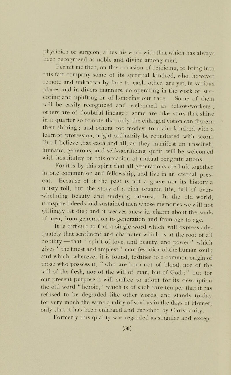 physician or surgeon, allies his work with that which has always been recognized as noble and divine among men. Permit me then, on this occasion of rejoicing, to bring into this fair company some of its s])iritual kindred, who, however remote and unknown by face to each other, are yet, in various places and in di\ ers manners, co-operating in the work of suc- coring and uplifting or of honoring our race. Some of them will be easily recognized and welcomed as fellow-workers ; others are of doubtful lineage ; some are like stars that shine in a (juarter so remote that only the enlarged vision can discern their shining ; and others, too modest to claim kindred with a learned ])rofession, might ordinarily be re])udiated with scorn. But I believe that each and all, as they manifest an unselfish, humane, generous, and self-sacrificing spirit, will be welcomed with hos]jitality on this occasion of mutual congratulations. for it is by this spirit that all generations are knit together in one communion and fellowshij), and live in an eternal pres- ent. Because of it the past is not a grave nor its history a musty roll, but the story of a rich organic life, full of over- •whelming beauty and undying interest. In the old world, it inspired deeds and sustained men whose memories we will not willingly let die ; and it weaves anew its charm about the souls ot men, from generation to generation and from age to age. It is difficult to find a single word which will e.xpress ade- quately that sentiment and character which is at the root of all nobility — that “spirit of love, and beauty, and power” which gives “ the finest and amplest” manifestation of the human soul ; and which, wherever it is found, testifies to a common origin of those who jjossess it, “who are born not of blood, nor of the will of the flesh, nor of the will of man, but of Clod ; ” but for our present purpose it will suffice to adojjt for its description the old word “heroic,” which is of such rare temper that it has refused to Ire degraded like other words, and stands to-day for very much the same cpiality of soul as in the days of Homer, only that it has been enlarged and enriched by Christianity. Formerly this cpiality was regarded as singular and excep-