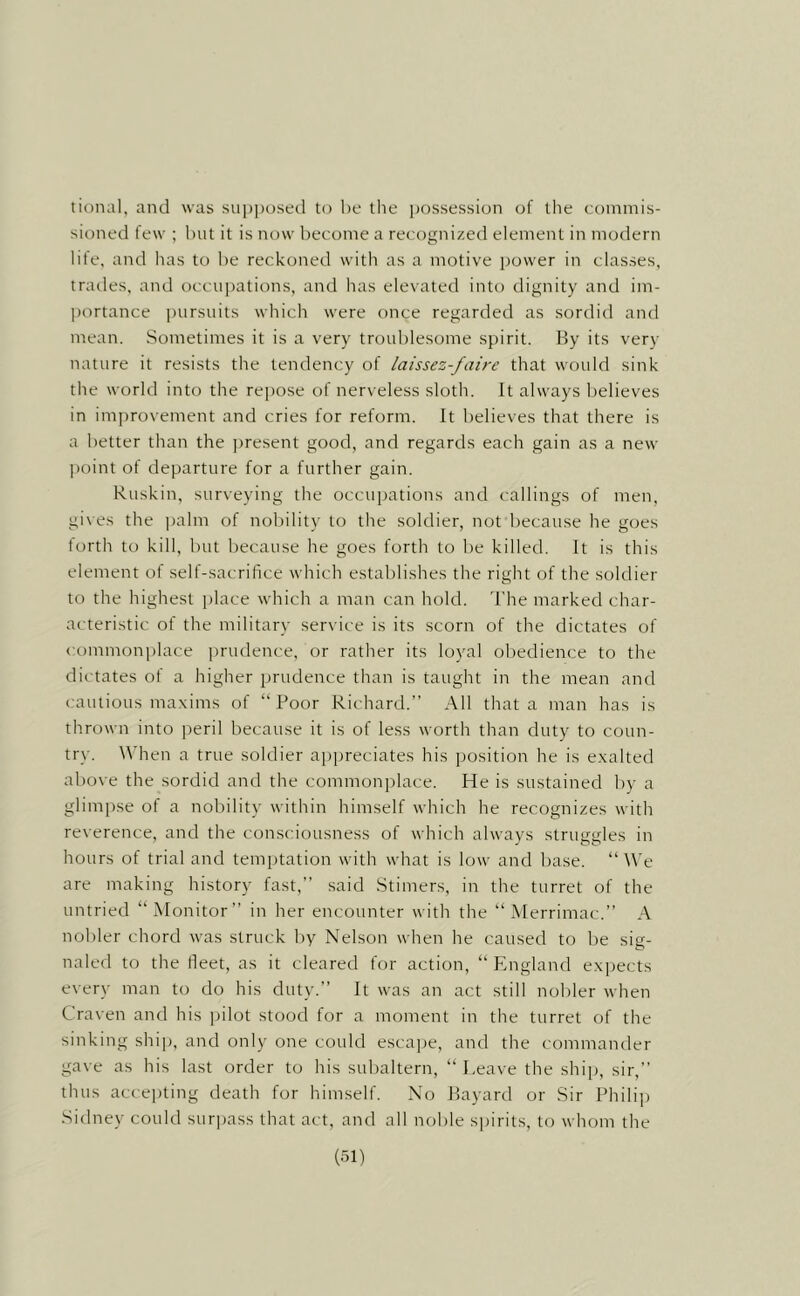 tional, and was supposed to be tlie possession of the coinniis- sioned few ; but it is now become a recognized element in modern life, and has to l)e reckoned with as a motive power in classes, tratles, and occu])ations, and has elevated into dignity and im- portance i)ursuits which were once regarded as sordid and mean. Sometimes it is a very troublesome spirit. By its very nature it resists the tendency of laissez-faire that would sink the world into the rei)ose of nerveless sloth. It always believes in im[)rovement and cries for reform. It believes that there is a better than the present good, and regards each gain as a new l)oint of departure for a further gain. Ruskin, surveying the occupations and callings of men, gives the ])alm of nobility to the soldier, not because he goes forth to kill, but because he goes forth to be killed. It is this element of self-sacrifice which establishes the right of the soldier to the highest ])lace which a man can hold. I'he marked char- acteristic of the military service is its scorn of the dictates of commonplace inudence, or rather its loyal obedience to the dictates of a higher prudence than is taught in the mean and cautious ma.xims of “Poor Richard.” All that a man has is thrown into j^eril because it is of less worth than duty to coun- try. When a true soldier appreciates his position he is e.xalted above the sordid and the commonplace. He is sustained by a glimj)se of a nobility within himself which he recognizes with reverence, and the consciousness of which always struggles in hours of trial and temptation with what is low and base. “ We are making history fast,” said Stimers, in the turret of the untried “Monitor” in her encounter with the “ Merrimac.” A nobler chord was struck by Nelson when he caused to be sig- naled to the fleet, as it cleared for action, “England expects every man to do his duty.” It was an act still nobler when Craven and his pilot stood for a moment in the turret of the sinking ship, and only one could esca])e, and the commander gave as his last order to his subaltern, “Leave the shi[), sir,” thus accepting death for himself. No Bayard or Sir Philij) Sidney could surpass that act, and all noble spirits, to whom the