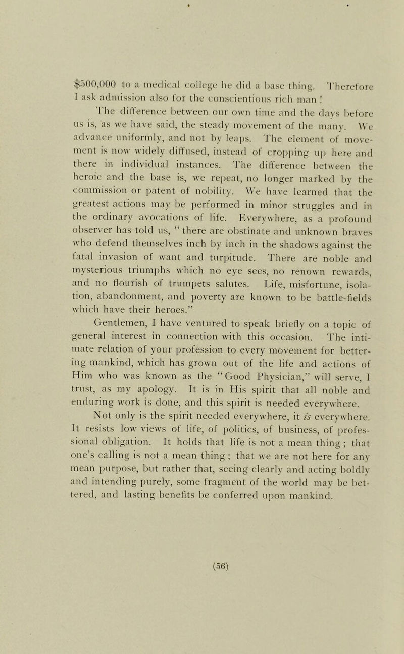 ij!.)()(),()0() U) a medical college he did a base thing. 'I'herelore I ask admission also for the conscientious rich man 'The difference between our own time and the days before us is, as we have said, the steady movement of the many. We advance uniformly, and not by leaps. 'I'he element of move- ment is now widely diffused, instead of cro]j])ing up here and there in individual instances. 'I'he difference between the heroic and the base is, we repeat, no longer marked by the commission or patent of nobility. \\’e have learned that the greatest actions may be performed in minor struggles and in the ordinary avocations of life. Everywhere, as a profound observer has told us, “there are obstinate and unknown braves who defend themselves inch by inch in the shadows against the fatal invasion of want and turpitude. 'I'here are noble and mysterious triumphs which no eye sees, no renown rewards, and no flourish of trumpets salutes. Life, misfortune, isola- tion, abandonment, and ijoverty are known to be battle-fields which have their heroes.” (bentlemen, I have ventured to speak briefly on a topic of general interest in connection with this occasion. 'I'he inti- mate relation of your profession to every movement for better- ing mankind, which has grown out of the life and actions of Him who was known as the “Hood Physician,” will serve, I trust, as my apology. It is in His spirit that all noble and enduring work is done, and this spirit is needed everywhere. Not only is the spirit needed everywhere, it is e\'erywhere. It resists low views of life, of imlitics, of business, of profes- sional obligation. It holds that life is not a mean thing ; that one’s calling is not a mean thing ; that we are not here for anv mean pur])ose, but rather that, seeing clearly and acting boldly and intending purely, some fragment of the world may be bet- tered, and lasting benefits be conferred upon mankind.