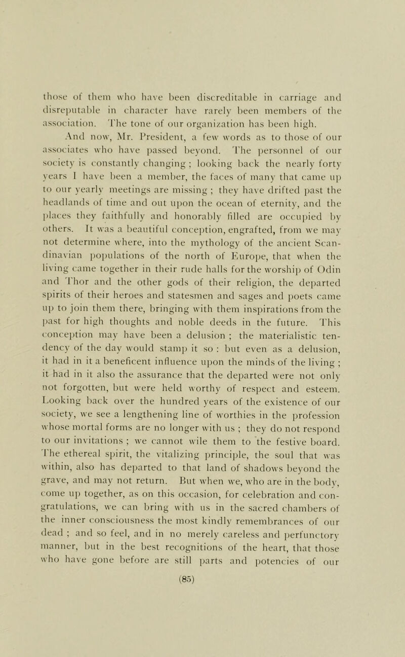 those ol them wlio have been (lisere(lital)le in carriage and tlisrepiitable in character have rarely been members of the association. I'he tone of our organization has l)een high. And now, Mr. President, a few words as to those of our associates wlio ha\e passed beyontl. 'I'he |)ersonnel of our society is constantly changing ; looking back the nearly forty years I have been a member, the faces of many that came u]) to our yearly meetings are missing ; they have drifted jjast the headlands ol time and out upon the ocean of eternity, and the places they taithtully and honorably filled are occujjied by others. It was a beautilul concejjtion, engrafted, from we mav not determine where, into the mythology of the ancient Scan- dinavian po])ulations of the north of Europe, that when the living came together in their rude halls for the worship of Odin and 1 hor and the other gods of their religion, the departed spirits ol tlieir heroes and statesmen and sages and poets came up to join them there, bringing with them inspirations from the past tor high thoughts and noble deeds in the future. 'I'his conception may have been a delusion ; the materialistic ten- dency of the day would stamp it so : but even as a delusion, it had in it a beneficent influence uj)on the minds of the living ; it had in ii also the assurance that the departed were not only not forgotten, but were held worthy of respect and esteem. Looking back over the hundred years of the existence of our society, we see a lengthening line of worthies in the profession whose mortal forms are no longer with us ; they do not respond to our invitations ; we cannot wile them to the festive board. 1 he ethereal spirit, the vitalizing principle, the soul that was within, also has departed to that land of shadows beyond the grave, and may not return. But when we, who are in the body, come up together, as on this occasion, for celebration and con- gratulations, we can bring with us in the sacred chambers of the inner consciousness the most kindly remembrances of our dead ; and so feel, and in no merely careless and i)erfunctory manner, but in the best recognitions of the heart, that those who have gone before are still parts and ijotencies of our