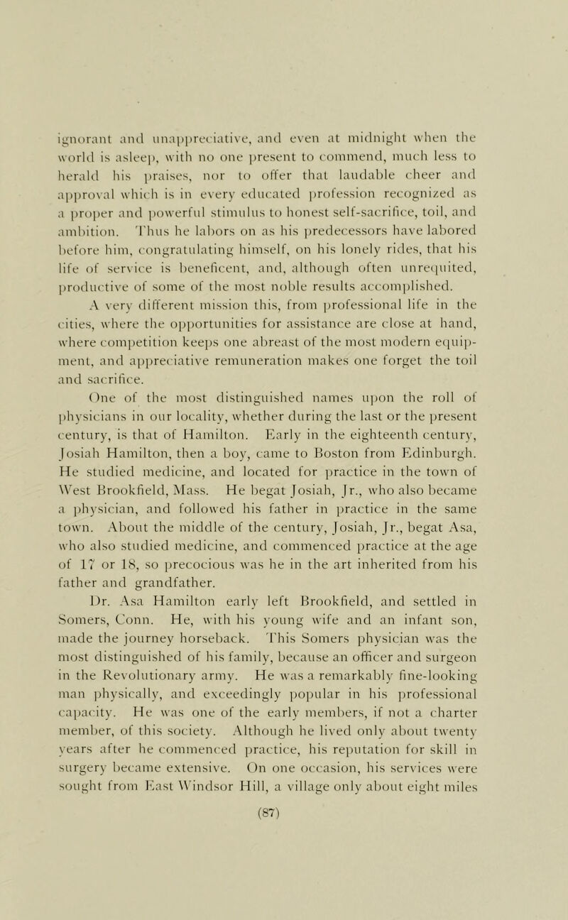 ignorant and unai)|)rf('iali\t‘, and even at niidniglit when the world is asleej), with no one present to eonimend, much less to herald his praises, nor to offer that laudable cheer and approval which is in every educated jjrofession recognized as a pro])er and ])owerful stimulus to honest sell-sacrifice, toil, and ambition. Thus he labors on as his predecessors have labored before him, congratulating himself, on his lonely rides, that his life of ser\ ice is beneficent, and, although often unreipiited, productive of some of the most noble results accomplished. .■\ very different mission this, from jirofessional life in the cities, where the opjiortunities for assistance are close at hand, where competition keejis one abreast of the most modern ecpiip- ment, and appreciative remuneration makes one forget the toil and sacrifice. One of the most distinguished names u])on the roll of physicians in our locality, whether during the last or the present century, is that of Hamilton. Early in the eighteenth century, Josiah Hamilton, then a boy, came to Boston from Edinburgh. He studied medicine, and located for practice in the town of West Brookfield, Mass. He begat Josiah, Jr., who also became a idiysician, and followed his father in practice in the same town. About the middle of the century, Josiah, Jr., begat Asa, who also studied medicine, and commenced practice at the age of 17 or 1(S, so precocious was he in the art inherited from his father and grandfather. Dr. Asa Hamilton early left Brookfield, and settled in Somers, Conn. He, with his young wife and an infant son, made the journey horseback. This Somers physician was the most distinguished of his family, because an officer and surgeon in the Revolutionary army. He was a remarkably fine-looking man jrhysically, and exceedingly popular in his ])rofessional capacity. He was one of the early members, if not a charter member, of this society. .Although he lived only about twenty years after he commenced practice, his reputation for skill in surgery became extensive. On one occasion, his services were sought from Ivast W'indsor Hill, a village only about eight miles